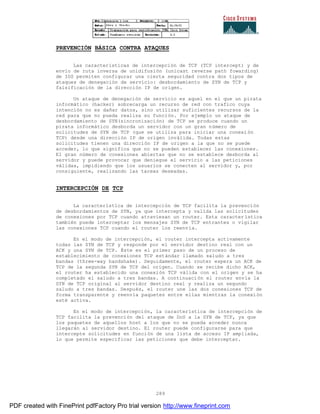 289
PREVENCIÓN BÁSICA CONTRA ATAQUES
Las características de intercepción de TCP (TCP intercept) y de
envío de ruta inversa de unidifusión (unicast reverse path fowarding)
de IOS permiten configurar una cierta seguridad contra dos tipos de
ataques de denegación de servicio: desbordamiento de SYN de TCP y
falsificación de la dirección IP de origen.
Un ataque de denegación de servicio es aquel en el que un pirata
informático (hacker) sobrecarga un recurso de red con trafico cuya
intención no es dañar datos, sino utilizar suficientes recursos de la
red para que no pueda realiza su función. Por ejemplo un ataque de
desbordamiento de SYN(sincronización) de TCP se produce cuando un
pirata informático desborda un servidor con un gran número de
solicitudes de SYN de TCP (que se utiliza para iniciar una conexi ón
TCP) desde una dirección IP de origen inválida. Todas estas
solicitudes tienen una dirección IP de origen a la que no se puede
acceder, lo que significa que no se pueden establecer las conexiones.
El gran número de conexiones abiertas que no se establece desborda al
servidor y puede provocar que deniegue el servicio a las peticiones
válidas, impidiendo que los usuarios se conecten al servidor y, por
consiguiente, realizando las tareas deseadas.
INTERCEPCIÓN DE TCP
La característica de intercepción de TCP facilita la prevención
de desbordamientos de SYN, ya que intercepta y valida las solicitudes
de conexiones por TCP cuando atraviesan un router. Esta caracter ística
también puede interceptar los mensajes SYN de TCP entrantes o vigilar
las conexiones TCP cuando el router los reenvía.
En el modo de intercepción, el router intercepta activamente
todas las SYN de TCP y responde por el servidor destino real con un
ACK y una SYN de TCP. Éste es el primer paso de un proceso de
establecimiento de conexiones TCP estándar llamado saludo a tres
bandas (three-way handshake). Seguidamente, el router espera un ACK de
TCP de la segunda SYN de TCP del origen. Cuando se recibe dicho ACK,
el router ha establecido una conexión TCP válida con el origen y se ha
completado el saludo a tres bandas. A continuación el router envía la
SYN de TCP original al servidor destino real y realiza un segundo
saludo a tres bandas. Después, el router une las dos conexiones TCP de
forma transparente y reenvía paquetes entre ellas mientras la conexión
esté activa.
En el modo de intercepción, la característica de intercepción de
TCP facilita la prevención del ataque de DoS a la SYN de TCP, ya que
los paquetes de aquellos host a los que no se pueda acceder nunca
llegarán al servidor destino. El router puede configurarse para que
intercepte solicitudes en función de una lista de acceso IP ampliada,
lo que permite especificar las peticiones que debe interceptar.
PDF created with FinePrint pdfFactory Pro trial version http://www.fineprint.com
 