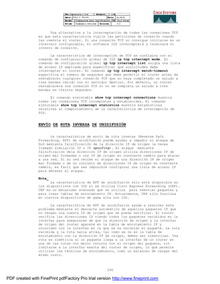 290
Una alternativa a la interceptación de todas las conexiones TCP
es que esta característica vigile las peticiones de conexión cuando
las reenvía el router. Si una conexión TCP no consigue iniciarse en un
intervalo configurable, el software IOS interceptará y terminará el
intento de conexión.
La característica de intercepción de TCP se configura con el
comando de configuración global de IOS ip tcp intercept mode. El
comando de configuración global ip tcp intercept list asigna una lista
de acceso IP ampliada para especificar qué solicitudes debe
interceptar el router. El comando ip tcp intercept watch-timeout
especifica el número de segundos que debe permitir el router antes de
restablecer cualquier conexión TCP que no haya completado un saludo a
tres bandas válido con el servidor destino. Por defecto, un router
restablecerá una conexión TCP si no se completa un saludo a tres
bandas en treinta segundos.
El comando ejecutable show tcp intercept connections muestra
todas las conexiones TCP incompletas y establecidas. El comando
ejecutable show tcp intercept statistics muestra estadísticas
relativas al comportamiento de la característica de intercepción de
TCP.
ENVÍO DE RUTA INVERSA DE UNIDIFUSIÓN
La característica de envío de ruta inversa (Reverse Path
Forwarding, RPF) de unidifusión puede ayudar a impedir el ataque de
DoS mediante falsificación de la dirección IP de origen (a veces
llamado simulación IP o IP spoofing). El ataque mediante
falsificación dela dirección IP de origen utiliza direcciones IP de
origen mal formadas o una IP de origen en constante cambio para atacar
a una red. Si su red recibe el ataque de una dirección IP de origen
mal formada o de un conjunto de direcciones IP de origen en constante
cambio, es fácil que sea imposible configurar una lista de acceso IP
para detener el ataque.
Nota_
La característica de RPF de unidifusión sólo está disponible en
los dispositivos con IOS si se utiliza Cisco Express Forwarding (CEF).
CEF es un mecanismo avanzado que se utiliza para reenviar paquetes y
para crear tablas de enrutamiento IP. Actualmente, CEF sólo funciona
en ciertos dispositivos de gama alta con IOS.
La característica de RPF de unidifusión ayuda a resolver este
problema mediante el descarte automático de aquellos paquetes IP que
no tengan una cuenta IP de origen que se pueda verificar. El router
verifica las direcciones IP viendo todos los paquetes recibidos en la
interfaz para asegurarse de que la dirección de origen y la interfaz
de origen del router aparece en la tabla de enrutamiento IP y
coinciden con la interfaz en la que se ha recibido el paquete. La ruta
recibida y la ruta hacia atrás, tal como se ve en la tabla de
enrutamiento con la dirección IP de origen, deben ser simétricas. Una
ruta es simétrica si un paquete llega a la interfaz de un router en
una de las rutas con mejor retorno con el origen del paquete, sin
limitarse a la interfaz exacta del router de origen, lo que permite
utilizar las técnicas de enrutamiento, como un balanceo de cargas del
mismo costo.
PDF created with FinePrint pdfFactory Pro trial version http://www.fineprint.com
 