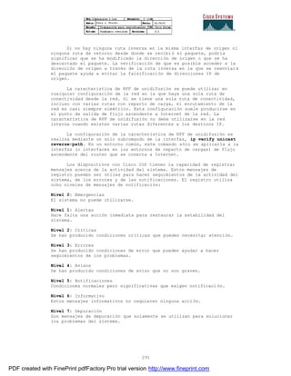 291
Si no hay ninguna ruta inversa en la misma interfaz de origen ni
ninguna ruta de retorno desde donde se recibió el paquete, podría
significar que se ha modificado la dirección de origen o que se ha
descartado el paquete. La verificación de que es posible acceder a la
dirección de origen a través de la ruta inversa en la que se reenviará
el paquete ayuda a evitar la falsificación de direcciones IP de
origen.
La característica de RPF de unidifusión se puede utilizar en
cualquier configuración de la red en la que haya una sola ruta de
conectividad desde la red. Si se tiene una sola ruta de conectividad,
incluso con varias rutas con reparto de carga, el enrutamiento de la
red es casi siempre simétrico. Esta configuración suele producirse en
el punto de salida de flujo ascendente a Internet de la red. La
característica de RPF de unidifusión no debe utilizarse en la red
interna cuando existen varias rutas diferentes a los destinos IP.
La configuración de la característica de RPF de unidifusión se
realiza mediante un solo subcomando de la interfaz, ip verify unicast
reverse-path. En un entorno común, este comando sólo se aplicaría a la
interfaz (o interfaces en los entornos de reparto de cargas) de flujo
ascendente del router que se conecta a Internet.
Los dispositivos con Cisco IOS tienen la capacidad de registrar
mensajes acerca de la actividad del sistema. Estos mensajes de
registro pueden ser útiles para hacer seguimientos de la actividad del
sistema, de los errores y de las notificaciones. El registro utiliza
ocho niveles de mensajes de notificación:
Nivel 0: Emergencias
El sistema no puede utilizarse.
Nivel 1: Alertas
Hace falta una acción inmediata para restaurar la estabilidad del
sistema.
Nivel 2: Criticas
Se han producido condiciones críticas que pueden necesitar atención.
Nivel 3: Errores
Se han producido condiciones de error que pueden ayudar a hacer
seguimientos de los problemas.
Nivel 4: Avisos
Se han producido condiciones de aviso que no son graves.
Nivel 5: Notificaciones
Condiciones normales pero significativas que exigen notificaci ón.
Nivel 6: Informativo
Estos mensajes informativos no requieren ninguna acción.
Nivel 7: Depuración
Son mensajes de depuración que solamente se utilizan para solucionar
los problemas del sistema.
PDF created with FinePrint pdfFactory Pro trial version http://www.fineprint.com
 