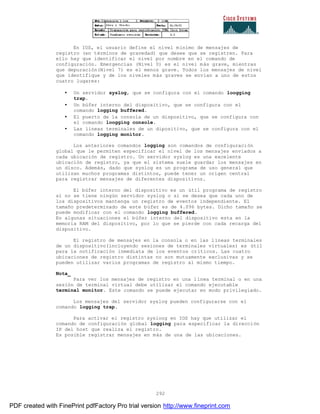292
En IOS, el usuario define el nivel mínimo de mensajes de
registro (en términos de gravedad) que desee que se registren. Para
ello hay que identificar el nivel por nombre en el comando de
configuración. Emergencias (Nivel 0) es el nivel más grave, mientras
que depuración(Nivel 7) es el menos grave. Todos los mensajes de nivel
que identifique y de los niveles más graves se envían a uno de estos
cuatro lugares:
• Un servidor syslog, que se configura con el comando loogging
trap.
• Un búfer interno del dispositivo, que se configura con el
comando logging buffered.
• El puerto de la consola de un dispositivo, que se configura con
el comando loogging console.
• Las líneas terminales de un dipositivo, que se configura con el
comando logging monitor.
Los anteriores comandos logging son comandos de configuración
global que le permiten especificar el nivel de los mensajes enviados a
cada ubicación de registro. Un servidor syslog es una excelente
ubicación de registro, ya que el sistema suele guardar los mensajes en
un disco. Además, dado que syslog es un programa de uso general que
utilizan muchos programas distintos, puede tener un origen central
para registrar mensajes de diferentes dispositivos.
El búfer interno del dispositivo es un útil programa de registro
si no se tiene ningún servidor syslog o si se desea que cada uno de
los dispositivos mantenga un registro de eventos independiente. El
tamaño predeterminado de este búfer es de 4.096 bytes. Dicho tamaño se
puede modificar con el comando logging buffered.
En algunas situaciones el búfer interno del dispositivo esta en la
memoria RAM del dispositivo, por lo que se pierde con cada recarga del
dispositivo.
El registro de mensajes en la consola o en las líneas terminales
de un dispositivo(incluyendo sesiones de terminales virtuales) es útil
para la notificación inmediata de los eventos críticos. Las cuatro
ubicaciones de registro distintas no son mutuamente exclusivas y se
pueden utilizar varios programas de registro al mismo tiempo.
Nota_
Para ver los mensajes de registro en una línea terminal o en una
sesión de terminal virtual debe utilizar el comando ejecutable
terminal monitor. Este comando se puede ejecutar en modo privilegiado.
Los mensajes del servidor syslog pueden configurarse con el
comando logging trap.
Para activar el registro sysloog en IOS hay que utilizar el
comando de configuración global logging para especificar la dirección
IP del host que realiza el registro.
Es posible registrar mensajes en más de una de las ubicaciones.
PDF created with FinePrint pdfFactory Pro trial version http://www.fineprint.com
 