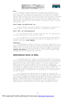 293
Nota_
El programa syslog registra los mensajes del sistema en un
archivo de texto en UNIX y en otros tipos de estaciones de trabajo.
Para registrar los mensajes de dispositivos con IOS en un servidor
syslog, debe configurar el proceso de syslog. Para activar el programa
syslog local7, el programa que utilizan todos los dispositivos con
IOS, hay que ser superusuario en una estación de trabajo UNIX. Como
superusuario (acceso raiz), debe añadir la siguiente línea al archivo
/etc/syslog.conf:
Local7.debug /var/adm/router.log
A continuación reinicie el demonio de syslog en la estación de
trabajo UNIX, lo que se suele hacer con el siguiente comando:
%kill –HUP `cat /etc/syslog.pid`
Si todo funciona bien, ya está listo para que los dispositivos
con IOS se registren en esta estación UNIX.
Si un dispositivo con IOS está configurado para registrarse en
un búfer interno, los resultados del registro se pueden ver con el
comando ejecutable show logging.
Sugerencia_
Es aconsejable activar el registro a nivel de depuración en, al
menos una ubicación de registro, ya que eso permite garantizar que se
graban todos los mensajes de error que envía el dispositivo con IOS.
La mayor parte de los administradores de redes tienden a establecer
logging trap debug para activar syslog, a fin de que registre todos
los mensajes de los dispositivos con IOS.
ADMINISTRACIÓN BASICA DE REDES.
La administración de redes es el proceso de gestión de fallos,
control de configuraciones, supervisión de rendimiento, aseguramiento
de la seguridad y contabilidad de actividades en una red de datos. Es
necesario que todas estas tareas tengan un control absoluto sobre
algún entorno de la red de datos, que es uno de los componentes
esenciales de cualquier organización. El ISO Network Management Forum
ha definido la administración de redes como la suma de todas las
actividades necesarias para realizar la administración de los fallos,
la configuración, el rendimiento, la seguridad y la contabilidad de
una red de datos.
Las plataformas de administración de redes son sistemas de
software diseñados para realizar las actividades de administración de
red. Algunos ejemplos de plataformas de administración de redes son:
Hewlett-Packard OpenView, Cabletron Spectrum, Sun Solstice Enterprise
Manager, IBM NetView/ AIX y CiscoWorks2000. Estas plataformas
proporcionan la arquitectura de software para las aplicaciones de
administración de redes que realizan una gran variedad de tareas.
PDF created with FinePrint pdfFactory Pro trial version http://www.fineprint.com
 