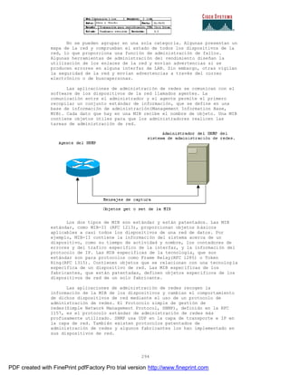 294
No se pueden agrupar en una sola categoría. Algunas presentan un
mapa de la red y comprueban el estado de todos los dispositivos de la
red, lo que proporciona una función de administración de fallos.
Algunas herramientas de administración del rendimiento diseñan la
utilización de los enlaces de la red y envían advertencias si se
producen errores en alguna interfaz de LAN. Sin embargo, otras vigilan
la seguridad de la red y envían advertencias a través del correo
electrónico o de buscapersonas.
Las aplicaciones de administración de redes se comunican con el
software de los dispositivos de la red llamados agentes. La
comunicación entre el administrador y el agente permite el primero
recopilar un conjunto estándar de información, que se define en una
base de información de administración(Management Information Base,
MIB). Cada dato que hay en una MIB recibe el nombre de objeto. Una MIB
contiene objetos útiles para que los administradores realicen las
tareas de administración de red.
Los dos tipos de MIB son estándar y están patentados. Las MIB
estándar, como MIB-II (RFC 1213), proporcionan objetos básicos
aplicables a casi todos los dispositivos de una red de datos. Por
ejemplo, MIB-II contiene la información del sistema acerca de un
dispositivo, como su tiempo de actividad y nombre, los contadores de
errores y del trafico específico de la interfaz, y la información del
protocolo de IP. Las MIB específicas de la tecnología, que son
estándar son para protocolos como Frame Relay(RFC 1285) o Token
Ring(RFC 1315). Contienen objetos que se relacionan con una tecnolog ía
específica de un dispositivo de red. Las MIB específicas de los
fabricantes, que están patentadas, definen objetos específicos de los
dispositivos de red de un solo fabricante.
Las aplicaciones de administración de redes recogen la
información de la MIB de los dispositivos y cambian el comportamiento
de dichos dispositivos de red mediante el uso de un protocolo de
administración de redes. El Protocolo simple de gestión de
redes(Simple Network Management Protocol, SNMP), definido en la RFC
1157, es el protocolo estándar de administración de redes más
profusamente utilizado. SNMP usa UDP en la capa de transporte e IP en
la capa de red. También existen protocolos patentados de
administración de redes y algunos fabricantes los han implementado en
sus dispositivos de red.
PDF created with FinePrint pdfFactory Pro trial version http://www.fineprint.com
 