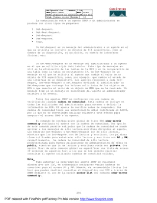295
La comunicación entre un agente SNMP y un administrador se
produce con cinco tipos de paquetes:
• Get-Request.
• Get-Next-Request.
• Set-Request.
• Get-Reponse.
• Trap.
Un Get-Request es un mensaje del administrador a un agente en el
que se solicita un conjunto de objetos de MIB especificos, como el
nombre de un dispositivo, su ubicación, su número de interfaces
físicas, etc.
Un Get-Next-Request es un mensaje del administrador a un agente
en el que se solicita algún dato tabular. Este tipo de mensajes es
útil en la eliminación de las tablas de la MIB y en la recuperación de
una tabla como la tabla de enrutamiento IP. Un Set-Request es un
mensaje en el que se solicita al agente que cambie el valor de un
objeto de MIB específico, como, por ejemplo, que cambie el estado de
una interfaaz de un dispositivo. Los agentes responden a cada Get-
Requet, Get-Next-Request o Set_Request enviando al administrador un
Get-Response que contenga los valores solicitados de los objetos de
MIB o que muestre el valor de un objeto de MIB que se ha cambiado. Un
mensaje Trap es un mensaje no solicitado del agente al administrador
relativo a un evento.
Todos los agentes SNMP se configuran con una cadena de
verificación llamada cadena de comunidad. Esta cadena se incluye en
todas las solicitudes del administrador para obtener o definir la
información de MIB. El agente la verifica antes de responder. Una
cadena de comunidad tiene una autenticación débil codificada en ASCII,
por lo que no es conveniente utilizar solamente este método para
asegurar el acceso SNMP a un agente.
El comando de configuración global de Cisco IOS snmp-server
community configura el agente con la cadena de comunidad. Una opción
de este comando permite estipular que la cadena de comunidad se puede
aplicar a los mensajes de sólo lectura-escritura dirigidos al agente.
Los mensajes Get-Request y Get-Next-Request son de sólo lectura,
mientras que los Set-Request son de lectura y escritura. Las palabras
clave utilizadas para establecer sólo lectura y escritura son RO y RW,
respectivamente. La cadena de comunidad de sólo lectura
predeterminada para muchas aplicaciones de administración de redes es
public, mientras que la de lectura y escritura suele ser private. Una
opción final de este comando global es especificar una lista de acceso
IP estándar de aquellos host a los que se les permite realizar
consultas al agente utilizando cadenas de comunidad válidas.
Nota_
Para aumentar la seguridad del agente SNMP en cualquier
dispositivo con IOS, es aconsejable configurar varias cadenas de
comunidad para el acceso RO y RW. Además, es recomendable limitar los
host que pueden realizar consultas al dispositivo con IOS a trav és de
SNMP mediante el uso de la opción access-list del comando snmp-server
community.
PDF created with FinePrint pdfFactory Pro trial version http://www.fineprint.com
 