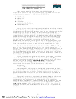 296
Para enviar mensajes Trap SNMP, hay que configurar el
dispositivo con Cisco IOS. Los seis mensajes Trap SNMP estándar que
envían todos los agentes se definen en la RFC 1157:
• ColtStart.
• WarmStart.
• LinkUp.
• LinkDown.
• AuthenticationFailure.
• EgpNeighborLoss.
Un coldStart significa que el agente acaba de iniciarse. La trap
warmStart indica que el propio software del agente se acaba de
restablecer. En la practica, la mayor parte de los agentes s ólo envían
Traps coldStart, ya que el agente se suele reiniciar cuando se
enciende el dispositivo en el que el agente se está ejecutando. Las
Traps linkUp y linkDown alertan a un administrador acerca del cambio
de estado de algún enlace del dispositivo. Un authenticationFailure
indica que un administrador ha enviado al agente una solicitud SNMP
con una cadena de comunidad incorrecta. Finalmente, la Trap
egpNeighborLoss indica al administrador que no se puede acceder a un
vecino con el protocolo External Gateway Protocol (EGP). Este ultimo
Trap casi nunca se utiliza, ya que EGP se ha reemplazado por BGP4.
Los seis anteriores mensajes trap son los Traps SNMP estándar,
pero no son los únicos que pueden evitar los agente. Muchas MIB
definen Traps especificos de los protocolos, como traps espec íficos de
RDSI(ISDN), Frame Relay o BGP$. Actualmente IOS admite los traps para
una variedad de protocolos y para funciones de IOS, entre los que se
incluyen BGP, Frame Relay, RDSI, X.25, monitor de entorno y cambios en
la configuración de IOS.
Cisco IOS puede configurarse para enviar Traps SNMP a cualquier
número de administradores. Para especificar la dirección IP y la
cadena de comuidad del administrador al que debe enviarse las Traps,
hay que utilizar el comando snmp-server host. Los parámetros
opcionales del comando snmp-server host tambien sirven para
especificar que queremos que el agente envíe Traps SNMP.
Sugerencia_
Es conveniente configurar el agente SNMP para que envíe Traps
relativos a todas las tecnologías que están activas en el dispositivo.
Los mensajes Traps SNMP no suelen consumir mucho ancho de banda y
pueden proporcionar información útil para diagnosticar problemas de
red.
Es posible configurar manualmente el agente SNMP en IOS con la
ubicación física y la persona de contacto del dispositivo. A
continuación, las aplicaciones de administración de red pueden
recuperar esta información. Para configurar esta información hay que
utilizar los comandos de configuración global snmp-server loction y
snmp-server contact. Ambos comandos permiten escribir una cadena de
texto de 255 caracteres para describir la ubicación o la persona de
contacto.
PDF created with FinePrint pdfFactory Pro trial version http://www.fineprint.com
 