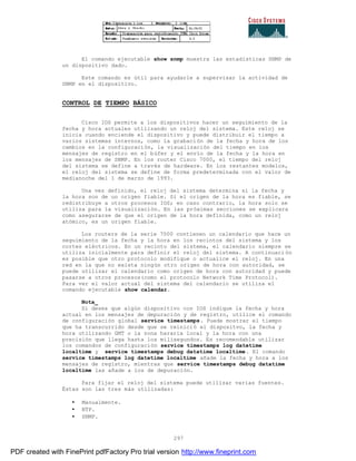 297
El comando ejecutable show snmp muestra las estadísticas SNMP de
un dispositivo dado.
Este comando es útil para ayudarle a supervisar la actividad de
SNMP en el dispositivo.
CONTROL DE TIEMPO BÁSICO
Cisco IOS permite a los dispositivos hacer un seguimiento de la
fecha y hora actuales utilizando un reloj del sistema. Este reloj se
inicia cuando enciende el dispositivo y puede distribuir el tiempo a
varios sistemas internos, como la grabación de la fecha y hora de los
cambios en la configuración, la visualización del tiempo en los
mensajes de registro en el búfer y el envío de la fecha y la hora en
los mensajes de SNMP. En los router Cisco 7000, el tiempo del reloj
del sistema se define a través de hardware. En los restantes modelos,
el reloj del sistema se define de forma predeterminada con el valor de
medianoche del 1 de marzo de 1993.
Una vez definido, el reloj del sistema determina si la fecha y
la hora son de un origen fiable. Si el origen de la hora es fiable, se
redistribuye a otros procesos IOS; en caso contrario, la hora solo se
utiliza para la visualización. En las próximas secciones se explicara
como asegurarse de que el origen de la hora definida, como un reloj
atómico, es un origen fiable.
Los routers de la serie 7000 contienen un calendario que hace un
seguimiento de la fecha y la hora en los recintos del sistema y los
cortes eléctricos. En un recinto del sistema, el calendario siempre se
utiliza inicialmente para definir el reloj del sistema. A continuaci ón
es posible que otro protocolo modifique o actualice el reloj. En una
red en la que no exista ningún otro origen de hora con autoridad, se
puede utilizar el calendario como origen de hora con autoridad y puede
pasarse a otros procesos(como el protocolo Network Time Protocol).
Para ver el valor actual del sistema del calendario se utiliza el
comando ejecutable show calendar.
Nota_
Si desea que algún dispositivo con IOS indique la fecha y hora
actual en los mensajes de depuración y de registro, utilice el comando
de configuración global service timestamps. Puede mostrar el tiempo
que ha transcurrido desde que se reinició el dispositvo, la fecha y
hora utilizando GMT o la zona hararia local y la hora con una
precisión que llega hasta los milisegundos. Es recomendable utilizar
los comandos de configuración service timestamps log datetime
localtime y service timestamps debug datatime localtime. El comando
service timestamps log datetime localtime añade la fecha y hora a los
mensajes de registro, mientras que service timestamps debug datatime
localtime las añade a los de depuración.
Para fijar el reloj del sistema puede utilizar varias fuentes.
Éstas son las tres más utilizadas:
• Manualmente.
• NTP.
• SNMP.
PDF created with FinePrint pdfFactory Pro trial version http://www.fineprint.com
 