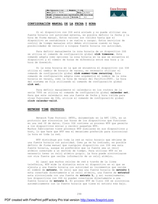 298
CONFIGURACIÓN MANUAL DE LA FECHA Y HORA
Si el dispositivo con IOS está aislado y no puede utilizar una
fuente horaria con autoridad externa, es posible definir la fecha y la
hora de forma manual. Estos valores son válidos hasta que el
dispositivo se restablezca o se vuelva a cargar. Estos servicios de
control de tiempo manuales sólo deben utilizarse cuando no haya
posibilidades de recurrir a ninguna fuente horaria con autoridad.
Para definir manualmente la zona horaria de un dispositivo IOS
se utiliza el comando de configuración global clok timezone. Este
comando adopta como opciones la zona horaria en la que se encuentra el
dispositivo y el número de horas de diferencia entre esa hora y la
hora de Grenwich.
Si la zona horaria en la que se encuentra el dispositivo con IOS
utiliza el cambio de horario de varano, es necesario utilizar el
comando de configuración global clok summer-time recurring. Este
comando de configuración adopta como argumentos el nombre de la zona
horaria en verano, como la hora de verano del Pacifico(PDT). La hora
del sistema se fija utilizando el comando de configuración global
clok set.
Para definir manualmente el calendario en los routers de la
serie 7000 se utiliza el comando de configuración global calendar set.
Para que este calendario sea una fuente de fecha y hora válida para
otras funciones de IOS, utilice el comando de configuración global
clock calendar-valid.
NETWORK TIME PROTOCOL
Network Time Protocol (NTP), documentado en la RFC 1305, es un
protocolo que sincroniza las horas de los dispositivos que funcionan
en una red IP de datos. Cisco IOS contiene un proceso NTP que permite
a los dispositivos enviar y recibir paquetes NTP.
Muchos fabricantes tiene procesos NTP similares en sus dispositivos y
host, lo que hace que NTP sea el mecanismo preferido para sincronizar
la hora en toda la red.
NTP distribuye por toda la red un valor horario que obtiene de
una fuente horaria con autoridad. Como ya se ha indicado, es posible
definir de forma manual que cualquier dispositivo con IOS sea esta
fuente horaria, aunque es preferible que la fuente sea un reloj
atómico conectado a un servido de tiempo. Para utilizar NTP no es
necesario tener un reloj atómico propio. La hora puede sincronizarse
con otra fuente que reciba información de un reloj atómico.
Al igual que muchos relojes de red a través de la línea
telefónica, NTP mide la distancia entre el dispositivo en el que se
ejecuta y una fuente horaria con autoridad en incrementos que recibe
el nombre de estrato. Un reloj que sea una fuente horaria de estrato 1
esta conectado directamente a un reloj atómico, una fuente de estrato2
esta sincronizada con una fuente de estrato 1, y así sucesivamente.
Los dispositivos con IOS no pueden conectarse directamente a una
fuente horaria de estrato 1. El proceso NTP de Cisco IOS se sincroniza
automáticamente con la fuente horaria que tiene el estrato más bajo.
PDF created with FinePrint pdfFactory Pro trial version http://www.fineprint.com
 