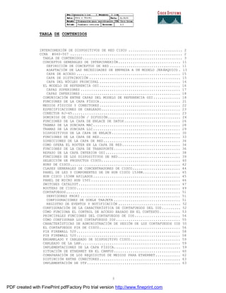 3
TABLA DE CONTENIDOS
INTERCONEXIÓN DE DISPOSITIVOS DE RED CISCO .......................... 2
CCNA #640-507 ...................................................... 2
TABLA DE CONTENIDOS................................................ 3
CONCEPTOS GENERALES DE INTERCONEXIÓN.............................. 11
DEFINICIÓN DE CONCEPTOS DE RED .................................. 11
ADAPTACIÓN DE LAS NECESIDADES DE EMPRESA A UN MODELO JERÁRQUICO . 13
CAPA DE ACCESO .................................................. 15
CAPA DE DISTRIBUCIÓN ............................................ 15
CAPA DEL NÚCLEO PRINCIPAL ....................................... 16
EL MODELO DE REFERENCIA OSI....................................... 16
CAPAS SUPERIORES ................................................ 17
CAPAS INFERIORES ................................................ 18
COMUNICACIÓN ENTRE CAPAS DEL MODELO DE REFERENCIA OSI............. 18
FUNCIONES DE LA CAPA FÍSICA....................................... 21
MEDIOS FÍSICOS Y CONECTORES....................................... 22
ESPECIFICACIONES DE CABLEADO...................................... 23
CONECTOR RJ-45.................................................... 23
DOMINIOS DE COLISIÓN / DIFUSIÓN................................... 24
FUNCIONES DE LA CAPA DE ENLACE DE DATOS........................... 26
TRAMAS DE LA SUBCAPA MAC.......................................... 28
TRAMAS DE LA SUBCAPA LLC.......................................... 29
DISPOSITIVOS DE LA CAPA DE ENLACE................................. 30
FUNCIONES DE LA CAPA DE RED....................................... 33
DIRECCIONES DE LA CAPA DE RED..................................... 34
COMO OPERA EL ROUTER EN LA CAPA DE RED............................ 34
FUNCIONES DE LA CAPA DE TRANSPORTE................................ 36
REPASO DE LA CAPA INFERIOR OSI.................................... 38
FUNCIONES DE LOS DISPOSITIVOS DE RED.............................. 39
SELECCIÓN DE PRODUCTOS CISCO...................................... 40
HUBS DE CISCO..................................................... 42
CLASES GENERALES DE CONCENTRADORES DE CISCO....................... 44
PANEL DE LED Y COMPONENTES DE UN HUB CISCO 1538M.................. 45
HUB CISCO 1538M APILADOS.......................................... 45
PANEL DE MICRO HUB 1501........................................... 46
SWITCHES CATALYST................................................. 47
ROUTERS DE CISCO.................................................. 49
CORTAFUEGOS....................................................... 51
SERVIDORES PROXI ................................................ 51
CONFIGURACIONES DE DOBLE TARJETA ................................ 51
REGISTRO DE EVENTOS Y NOTIFICACIÓN .............................. 52
CONFIGURACIÓN DE LA CARACTERÍSTICA DE CORTAFUEGOS DEL IOS......... 52
CÓMO FUNCIONA EL CONTROL DE ACCESO BASADO EN EL CONTEXTO.......... 53
PRINCIPALES FUNCIONES DEL CORTAFUEGOS DE IOS...................... 54
CÓMO CONFIGURAR LOS CORTAFUEGOS IOS............................... 55
CARACTERÍSTICAS DE ADMINISTRACIÓN DE SESIÓN DE LOS CORTAFUEGOS IOS 55
EL CORTAFUEGOS PIX DE CISCO....................................... 56
PIX FIREWALL 520.................................................. 58
PIX FIREWALL 520.................................................. 58
ENSAMBLADO Y CABLEADO DE DISPOSITIVO CISCO........................ 59
CABLEADO DE LA LAN................................................ 59
IMPLEMENTACIONES DE LA CAPA FÍSICA................................ 59
SITUACIÓN DE ETHERNET EN EL CAMPUS................................ 60
COMAPARACIÓN DE LOS REQUISITOS DE MEDIOS PARA ETHERNET............ 62
DISTINCIÓN ENTRE CONECTORES....................................... 63
IMPLEMENTACIÓN DE UTP............................................. 63
PDF created with FinePrint pdfFactory Pro trial version http://www.fineprint.com
 
