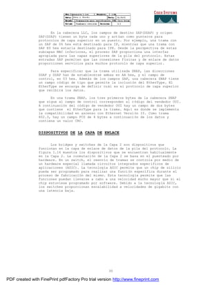 30
En la cabecera LLC, los campos de destino SAP(DSAP) y origen
SAP(SSAP) tienen un byte cada uno y actúan como punteros para
protocolos de capa superior en un puesto. Por ejemplo, una trama con
un SAP de 06 hex está destinado para IP, mientras que una trama con
SAP E0 hex estaría destinado para IPX. Desde la perspectiva de estas
subcapas MAC inferiores, el proceso SAP proporciona una interfaz
apropiada para las capas superiores de la pila del protocolo. Estas
entradas SAP permiten que las conexiones físicas y de enlace de datos
proporcionen servicios para muchos protocolo de capa superior.
Para especificar que la trama utilizada SNAP, las direcciones
SSAP y DSAP han de establecerse ambas en AA hex, y el campo de
control, en 03 hex. Además de los campos SAP, una cabecera SNAP tiene
un campo código de tipo que permite la inclusión del EtherType. El
EtherType se encarga de definir cuál es el protocolo de capa superior
que recibirá los datos.
En una trama SNAP, los tres primeros bytes de la cabecera SNAP
que sigue al campo de control corresponden al código del vendedor OUI.
A continuación del código de vendedor OUI hay un campo de dos bytes
que contiene el EtherType para la trama. Aquí es donde se implementa
la compatibilidad en ascenso con Ethernet Versión II. Como trama
802.3, hay un campo FCS de 4 bytes a continuación de los datos y
contiene un valor CRC.
DISPOSITIVOS DE LA CAPA DE ENLACE
Los bridges y switches de la Capa 2 son dispositivos que
funcionan en la capa de enlace de datos de la pila del protocolo. La
figura 1.16 muestra los dispositivos que se encuentran habitualmente
en la Capa 2. La conmutación de la Capa 2 se basa en el puenteado por
hardware. En un switch, el reenvío de tramas se controla por medio de
un hardware especial llamada circuitos integrados específicos de
aplicaciones (ASIC). La tecnología ASIC permite que un chip de silicio
pueda ser programado para realizar una función específica durante el
proceso de fabricación del mismo. Esta tecnología permite que las
funciones puedan llevarse a cabo a una velocidad mucho mayor que si el
chip estuviese programado por software. Debido a la tecnolog ía ASIC,
los switches proporcionan escalabilidad a velocidades de gigabits con
una latencia baja.
PDF created with FinePrint pdfFactory Pro trial version http://www.fineprint.com
 