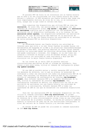 300
El proceso NTP de Cisco no se sincroniza con un fuente horaria
que no este a su vez sincronizada con otra fuente horaria del mismo
estrato o inferior. Si NTP encuentra una fuente horaria que tenga una
hora completamente distinta de otras de la red, no se sincroniza a
ella, aunque sea la que tiene el estrato más bajo.
Para comunicar dos dispositivos que utilicen NTP se crea una
asociación. En cisco IOS, las asociaciones se configuran con los
comandos de configuración global ntp server o ntp peer. Una asociación
de servidores significa que el dispositivo con IOS establece una
asociación con el dispositivo configurado, no a la inversa. En una
asociación entre iguales, los dispositivos establecen una asociación
entre sí. El tipo de asociación más habitual es la asociación de
servidores, en la que una fuente horaria con autoridad es el servidor
de varios procesos NTP en distintos dispositivos.
Sugerencia_
Se recomienda buscar una fuente horaria con autoridad en
Internet para que sirva a la red. Estas fuentes se pueden buscar con
herramientas de búsqueda en la Web y se actualizan regularmente(busque
la palabra clave NTP). Una práctica habitual es tener varias fuentes
horarias con autoridad desde las distintas ubicaciones desde donde la
red puede conectarse a Internet. Por ejemplo, si la red tiene una
conexión a Internet en Europa y otra en Estados Unidos, elija una
fuente horaria con autoridad en cada continente y deje que NTP
sincronice con la mejor fuente horaria disponible.
En los router de la serie 7000 es posible realizar
sincronizaciones periódicas de NTP al sistema de calendario. Para
llevar a cavo esta tarea, utilice el comando de configuraci ón global
ntp update-calendar.
En una LAN es posible enviar y recibir mensajes NTP utilizando
los mensajes de difusión, con lo que se elimina la necesidad de
configurar y crear una asociación con todos los dispositivos NTP de la
misma. Para escuchar los mensajes de difusión NTP en una interfaz,
utilice el subcomando de configuración de interfaz ntp broadcast
client. Para difundir mensajes NTP a un segmento determinado de la
LAN, utilice el subcomando de interfaz ntp broadcast. Una
configuración frecuente es definir los dispositivos con IOS en una
asiciación de servidores con una fuente horaria con autoridad de
Internet y, a continuación, difundir mensaje NTP a todas las
interfaces de LAN en las que se encuentren los restantes dispositivos
NTP.
Para ver las asociaciones NTP de cualquier dispositivo con IOS,
utilice el comando ejecutable show ntp associations. El primer
carácter de cada línea indica el estado de una asociación especifica,
en términos de si esta sincronizada(la ultima línea es una clave para
los caracteres de la primera columna). La salida por pantalla tambi én
muestra la dirección de cada una de las asociaciones configuradas, el
nivel del estrato de la fuente horaria y el servidor maestro.
El estado de NTP se puede ver utilizando el comando ejecutable
de IOS show ntp status.
PDF created with FinePrint pdfFactory Pro trial version http://www.fineprint.com
 
