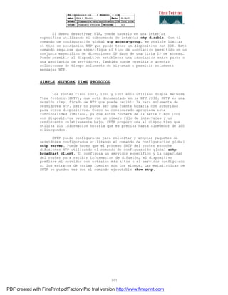301
Si desea desactivar NTP, puede hacerlo en una interfaz
específica utilizando el subcomando de interfaz ntp disable. Con el
comando de configuración global ntp access-group, es posible limitar
el tipo de asociación NTP que puede tener un dispositivo con IOS. Este
comando requiere que especifique el tipo de asociación permitido en un
conjunto especifico de direcciones IP dado de una lista IP de acceso.
Puede permitir al dispositivo establecer una asociación entre pares o
una asociación de servidores. También puede permitirle aceptar
solicitudes de tiempo solamente de sistemas o permitir solamente
mensajes NTP.
SIMPLE NETWORK TIME PROTOCOL
Los router Cisco 1003, 1004 y 1005 sólo utilizan Simple Network
Time Protocol(SNTP), que está documentado en la RFC 2030. SNTP es una
versión simplificada de NTP que puede recibir la hara solamente de
servidores NTP. SNTP no puede ser una fuente horaria con autoridad
para otros dispositivos. Cisco ha considerado apropiada esta
funcionalidad limitada, ya que estos routers de la serie Cisco 1000
son dispositivos pequeños con un número fijo de interfaces y un
rendimiento relativamente bajo. SNTP proporciona al dispositivo que
utiliza IOS información horaria que es precisa hasta alrededor de 100
milisegundos.
SNTP puede configurarse para solicitar y aceptar paquetes de
servidores configurados utilizando el comando de configuraci ón global
sntp server. Puede hacer que el proceso SNTP del router escuche
difusiones NTP utilizando el comando de configuración global sntp
broadcast client. Si configura un servidor especifico y la capacidad
del router para recibir información de difusión, el dispositivo
prefiere el servidor con estratos más altos o el servidor configurado
si los estratos de varias fuentes son los mismos. Las estad ísticas de
SNTP se pueden ver con el comando ejecutable show sntp.
PDF created with FinePrint pdfFactory Pro trial version http://www.fineprint.com
 