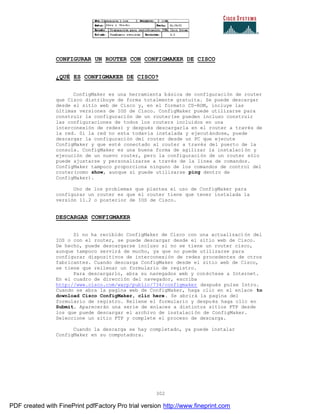 302
CONFIGURAR UN ROUTER CON CONFIGMAKER DE CISCO
¿QUÉ ES CONFIGMAKER DE CISCO?
ConfigMaker es una herramienta básica de configuración de router
que Cisco distribuye de forma totalmente gratuita. Se puede descargar
desde el sitio web de Cisco y, en el formato CD-ROM, incluye las
últimas versiones de IOS de Cisco. ConfigMaker puede utilizarse para
construir la configuración de un router(se pueden incluso construir
las configuraciones de todos los routers incluidos en una
interconexión de redes) y después descargarla en el router a través de
la red. Si la red no esta todavía instalada y ejecutándose, puede
descargar la configuración del router desde un PC que ejecute
ConfigMaker y que esté conectado al router a través del puerto de la
consola. ConfigMaker es una buena forma de agilizar la instalaci ón y
ejecución de un nuevo router, pero la configuración de un router sólo
puede ajustarse y personalizarse a través de la línea de comandos.
ConfigMaker tampoco proporciona ninguno de los comandos de control del
router(como show, aunque si puede utilizarse ping dentro de
ConfigMaker).
Uno de los problemas que plantea el uso de ConfigMaker para
configurar un router es que el router tiene que tener instalada la
versión 11.2 o posterior de IOS de Cisco.
DESCARGAR CONFIGMAKER
Si no ha recibido ConfigMaker de Cisco con una actualización del
IOS o con el router, se puede descargar desde el sitio web de Cisco.
De hecho, puede descargarse incluso si no se tiene un router cisco,
aunque tampoco servirá de mucho, ya que no puede utilizarse para
configurar dispositivos de interconexión de redes procedentes de otros
fabricantes. Cuando descarga ConfigMaker desde el sitio web de Cisco,
se tiene que rellenar un formulario de registro.
Para descargarlo, abra su navegados web y conéctese a Internet.
En el cuadro de dirección del navegador, escriba
http://www.cisco.com/warp/public/734/configmaker después pulse Intro.
Cuando se abra la pagina web de ConfigMaker, haga clic en el enlace to
download Cisco ConfigMaker, clic here. Se abrirá la pagina del
formulario de registro. Rellene el formulario y después haga clic en
Submit. Aparecerán una serie de enlaces a distintos sitios FTP desde
los que puede descargar el archivo de instalación de ConfigMaker.
Seleccione un sitio FTP y complete el proceso de descarga.
Cuando la descarga se hay completado, ya puede instalar
ConfigMaker en su computadora.
PDF created with FinePrint pdfFactory Pro trial version http://www.fineprint.com
 