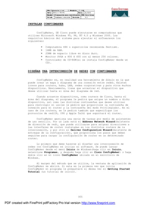 305
INSTALAR CONFIGMAKER
ConfigMaker, DE Cisco puede ejecutarse en computadoras que
utilicen Microsoft Windows 95, 98, NT 4.0 y Windows 2000. Los
requisitos básicos del sistema para ejecutar el softwareson los
siguientes:
• Computadora 486 o superior(se recomienda Pentium).
• 16MB de RAM.
• 20MB de espacio libre en disco duro.
• Monitor SVGA a 800 X 600 con al menos 256 colores.
• Controlador de CD-ROM(si se instala ConfigMaker desde un
CD).
DISEÑAR UNA INTERCONEXIÓN DE REDES CON CONFIGMAKER
ConfigMaker es, en realidad una herramienta de dibujo en la que
puede crear un mapa o diagrama de una conexión entre redes. Existen
iconos para routers, hubs, LAN, redes corporativas y para otros muchos
dispositivos. Básicamente, tiene que arrastrar el dispositivo que
desee utilizar hasta el área del diagrama de red.
Cuando arrastre dispositivos, como routers de Cisco, hasta el
área del diagrama, el programa le pedirá que asigne un nombre a dicho
dispositivo, así como las distintas contraseñas que desee utilizar
para restringir el uso(se le pedirá que proporcione la contraseña de
conexión para el router y la contraseña del modo Privilegiado). En el
caso de los routers, se le pedirá también que especifique los
protocolos de red(IP, IPX y Apple Talk) que soportará el router.
ConfigMaker gestiona una serie de tareas por medio de asistentes
de uso sencillo. Por un lado está el Address Network Wizard(Asistente
de dirección de red), que puede utilizarse para asignar direcciones a
las interfaces de router instaladas en los distintos routers de la
interconexión, y por otro el Deliver Configuration Wizard(Asistente de
entregue de la configuración), que proporciona los pasos que deben
seguirse para cargar la configuración de router en un determinado
router.
Lo primero que debe hacerse al diseñar una interconexión de
redes con ConfigMaker es iniciar el software. Se puede lanzar
ConfigMaker desde el menú Inicio de Windows(haga clic en Inicio,
seleccione Programas, y después haga clic en Cisco ConfigMaker) o haga
doble clic en el icono ConfigMaker ubicado en el escritorio de
Windows.
Al margen del método que se utilice, la ventana de aplicación de
ConfigMaker se abrirá. Si esta es la primera vez que inicia
ConfigMaker el programa le preguntará si desea ver el Getting Started
Tutorial (un tutorial de inicio).
PDF created with FinePrint pdfFactory Pro trial version http://www.fineprint.com
 