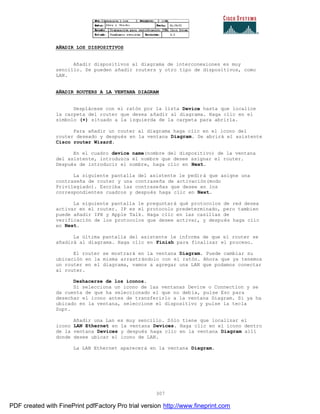 307
AÑADIR LOS DISPOSITIVOS
Añadir dispositivos al diagrama de interconexiones es muy
sencillo. Se pueden añadir routers y otro tipo de dispositivos, como
LAN.
AÑADIR ROUTERS A LA VENTANA DIAGRAM
Desplácese con el ratón por la lista Device hasta que localice
la carpeta del router que desea añadir al diagrama. Haga clic en el
símbolo (+) situado a la izquierda de la carpeta para abrirla.
Para añadir un router al diagrama haga clic en el icono del
router deseado y después en la ventana Diagram. Se abrirá el asistente
Cisco router Wizard.
En el cuadro device name(nombre del dispositivo) de la ventana
del asistente, introduzca el nombre que desee asignar el router.
Después de introducir el nombre, haga clic en Next.
La siguiente pantalla del asistente le pedirá que asigne una
contraseña de router y una contraseña de activación(modo
Privilegiado). Escriba las contraseñas que desee en los
correspondientes cuadros y después haga clic en Next.
La siguiente pantalla le preguntará qué protocolos de red desea
activar en el router. IP es el protocolo predeterminado, pero tambien
puede añadir IPX y Apple Talk. Haga clic en las casillas de
verificación de los protocolos que desee activar, y después haga clic
en Next.
La última pantalla del asistente le informa de que el router se
añadirá al diagrama. Haga clic en Finish para finalizar el proceso.
El router se mostrará en la ventana Diagram. Puede cambiar su
ubicación en la misma arrastrándolo con el ratón. Ahora que ya tenemos
un router en el diagrama, vamos a agregar una LAN que podamos conectar
al router.
Deshacerse de los iconos.
Si selecciona un icono de las ventanas Device o Connection y se
da cuenta de que ha seleccionado el que no debía, pulse Esc para
desechar el icono antes de transferirlo a la ventana Diagram. Si ya ha
ubicado en la ventana, seleccione el dispositivo y pulse la tecla
Supr.
Añadir una Lan es muy sencillo. Sólo tiene que localizar el
icono LAN Ethernet en la ventana Devices. Haga clic en el icono dentro
de la ventana Devices y después haga clic en la ventana Diagram allí
donde desee ubicar el icono de LAN.
La LAN Ethernet aparecerá en la ventana Diagram.
PDF created with FinePrint pdfFactory Pro trial version http://www.fineprint.com
 