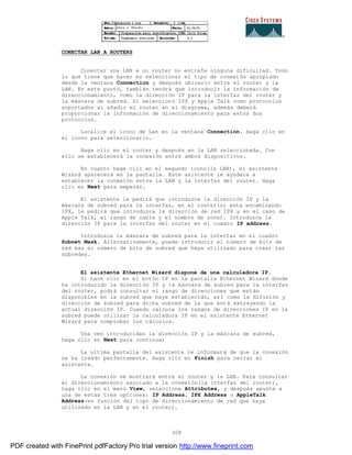 308
CONECTAR LAN A ROUTERS
Conectar una LAN a un router no entraña ninguna dificultad. Todo
lo que tiene que hacer es seleccionar el tipo de conexión apropiado
desde la ventana Connection y después ubicarlo entre el router y la
LAN. En este punto, también tendrá que introducir la información de
direccionamiento, como la dirección IP para la interfaz del router y
la máscara de subred. Si seleccionó IPX y Apple Talk como protocolos
soportados al añadir el router en el diagrama, además deberá
proporcionar la información de direccionamiento para estos dos
protocolos.
Localice el icono de Lan en la ventana Connection. Haga clic en
el icono para seleccionarlo.
Haga clic en el router y después en la LAN seleccionada. Con
ello se establecerá la conexión entre ambos dispositivos.
En cuanto haga clic en el segundo icono(la LAN), el asistente
Wizard aparecerá en la pantalla. Este asistente le ayudara a
establecer la conexión entre la LAN y la interfaz del router. Haga
clic en Next para empezar.
El asistente le pedirá que introduzca la dirección IP y la
máscara de subred para la interfaz, en el router(si esta encaminando
IPX, le pedirá que introduzca la dirección de red IPX y en el caso de
Apple Talk, el rango de cable y el nombre de zona). Introduzca la
dirección IP para la interfaz del router en el cuadro IP address.
Introduzca la máscara de subred para la interfaz en el cuadro
Subnet Mask. Alternativamente, puede introducir el número de bits de
red más el número de bits de subred que haya utilizado para crear las
subredes.
El asistente Ethernet Wizard dispone de una calculadora IP.
Si hace clic en el botón IP en la pantalla Ethernet Wizard donde
ha introducido la dirección IP y la máscara de subred para la interfaz
del router, podrá consultar el rango de direcciones que están
disponibles en la subred que haya establecido, así como la difusión y
dirección de subred para dicha subred de la que está extrayendo la
actual dirección IP. Cuando calcule los rangos de direcciones IP en la
subred puede utilizar la calculadora IP en el asistente Ethernet
Wizard para comprobar los cálculos.
Una vez introducidas la dirección IP y la máscara de subred,
haga clic en Next para continuar
La ultima pantalla del asistente le informará de que la conexión
se ha creado perfectamente. Haga clic en Finish para cerrar el
asistente.
La conexión se mostrará entre el router y la LAN. Para consultar
el direccionamiento asociado a la conexión(la interfaz del router),
haga clic en el menú View, seleccione Attributes, y después apunte a
una de estas tres opciones: IP Address, IPX Address o AppleTalk
Address(en función del tipo de direccionamiento de red que haya
utilizado en la LAN y en el router).
PDF created with FinePrint pdfFactory Pro trial version http://www.fineprint.com
 
