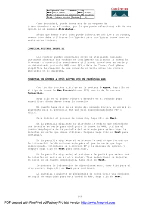309
Como recordará, puede tener más de un esquema de
direccionamiento en el router, por lo que puede seleccionar m ás de una
opción en el submenú Attributes.
Ahora que hemos visto cómo puede conectarse una LAN a un router,
veamos cómo debe utilizarse ConfigMaker para configurar conexiones en
serie entre routers.
CONECTAR ROUTERS ENTRE SI
Los routers pueden conectarse entre si utilizando cableado
LAN(puede conectar dos routers en ConfigMaker utilizando la conexi ón
Ethernet) o conectarlos remotamente utilizando conexiones en serie y
un determinado protocolo WAN como PPP o Rele de Trama. ConfigMaker
simplifica la creación de una conexión en serie entre los routers
incluidos en el diagrama.
CONECTAR UN ROUTER A OTRO ROUTER CON UN PROTOCOLO WAN
Con los dos routers visibles en la ventana Diagram, hag clic en
el tipo de conexión Wan Protocol(como PPP) dentro de la ventana
Connection.
Haga clic en el primer router y después en el segundo para
especificar dónde desea crear la conexión.
En cuanto haga clic en el icono del segundo router, se abrir á el
asistente para el protocolo WAN que haya seleccionado(como PPP o
HDLC).
Para iniciar el proceso de conexión, haga clic en Next.
En la pantalla siguiente el asistente le pedirá que seleccione
una interfaz en serie para configurar la conexión WAN. Utilice el
cuadro desplegable de la pantalla del asistente para seleccionar la
interfaz en serie que desee utilizar. Después haga clic en Next para
continuar.
En la pantalla siguiente el asistente le pedirá que introduzca
la información de direccionamiento para el puerto serie que haya
seleccionado. Introduzca la dirección IP y la máscara de subred, y
después haga clic en Next para continuar.
En la pantalla siguiente, el asistente le pedirá que seleccione
la interfaz en serie en el otro router. Tras seleccionar la interfaz
en serie en el cuadro desplegable, haga clic en Next.
Introduzca la información de direccionamiento, como hizo para el
otro router. Haga clic en Next para continuar.
La pantalla siguiente le preguntará si desea crear una conexión
de copia de seguridad para esta conexión WAN. Haga clic en Next.
PDF created with FinePrint pdfFactory Pro trial version http://www.fineprint.com
 