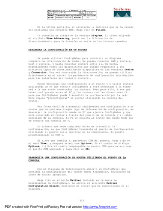 310
En la ultima pantalla, el asistente le indicará que se ha creado
sin problemas una conexión WAN. Haga clic en Finish.
La conexión se creará en la ventana Diagram. Si tiene activado
el atributo View Addressing, podrá ver la información de
direccionamiento para la interfaz en serie de los routers creados.
DESCARGAR LA CONFIGURACIÓN EN UN ROUTER
Se puede utilizar ConfigMaker para construir un diagrama
completo de interconexión de redes. Se pueden conectar LAN y routers,
host y routers, y hasta conectar routers entre sí. De hecho,
prácticamente todos los dispositivos que puedan requerirse y los
distintos tipos de conexiones están disponibles en las ventanas Device
y Connection. Una vez construida la interconexión, se pueden utilizar
directamente en el router los parámetros de configuración introducidos
para las interfaces del router(o routers).
Puede descargar una configuración a un router o a varios routers
utilizando un PC que ejecute ConfigMaker y esté conectado a la misma
red a la que estén conectados los routers. Pero para ello, tiene que
haber configurado antes el PC y los routers con las direcciones IP
para que ConfigMaker pueda transmitir la configuración por la red.
Esto supone “preconfigurar” el router utilizando la consola del
router.
Una forma fácil de transmitir rápidamente una configuración a un
router que no contiene ningún tipo de información de configuración, es
descargar la configuración desde un PC que ejecute ConfigMaker y que
esté conectado al router a través del puerto de la consola y el cable
enrollado de la consola. El PC se conecta al router del mismo modo que
se conecta una consola de PC.
Lo primero que debe comprobar antes de transmitir la
configuración, es que ConfigMaker transmita el puerto de configuración
utilizando el puerto serie oportuno en la computadora. El puerto
predeterminado es COM 1.
Si tiene que cambiar el parámetro COM del puerto, haga clic en
el menú View, y después seleccione Options. En el cuadro de dialogo
Options, utilice el cuadro desplegable de puerto COM para seleccionar
el puerto COM adecuado y haga clic en OK.
TRANSMITIR UNA CONFIGURACIÓN DE ROUTER UTILIZANDO EL PUERTO DE LA
CONSOLA.
Con el diagrama de interconexión abierto en ConfigMaker que
contiene la configuración del router desea transmitir, seleccione el
icono de router apropiado.
Haga clic en el botón Deliver incluido en la barra de
herramientas de ConfigMaker. Se abrirá el asistente Deliver
Configuration wizard, mostrando el router que ha seleccionado en el
diagrama.
PDF created with FinePrint pdfFactory Pro trial version http://www.fineprint.com
 
