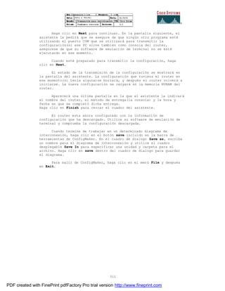 311
Haga clic en Next para continuar. En la pantalla siguiente, el
asistente le pedirá que se asegure de que ningún otro programa esté
utilizando el puerto COM que se utilizará para transmitir la
configuración(si ese PC sirve también como consola del router,
asegúrese de que su software de emulación de terminal no se esté
ejecutando en ese momento.
Cuando esté preparado para transmitir la configuración, haga
clic en Next.
El estado de la transmisión de la configuración se mostrará en
la pantalla del asistente. La configuración que tuviera el router en
ese momento(si tenía alguna)se borrará, y después el router volverá a
iniciarse. La nueva configuración se cargará en la memoria NVRAM del
router.
Aparecerá una última pantalla en la que el asistente la indicará
el nombre del router, el método de entrega(la consola) y la hora y
fecha en que se completó dicha entrega.
Haga clic en Finish para cerrar el cuadro del asistente.
El router esta ahora configurado con la información de
configuración que ha descargado. Utilice su software de emulación de
terminal y comprueba la configuración descargada.
Cuando termine de trabajar en un determinado diagrama de
interconexión, haga clic en el botón save incluido en la barra de
herramientas de ConfigMaker. En el cuadro de dialogo Save as, escriba
un nombre para el diagrama de interconexión y utilice el cuadro
desplegable Save In para especificar una unidad y carpeta para el
archivo. Haga clic en save dentro del cuadro de dialogo para guardar
el diagrama.
Para salir de ConfigMaker, haga clic en el menú File y después
en Exit.
PDF created with FinePrint pdfFactory Pro trial version http://www.fineprint.com
 