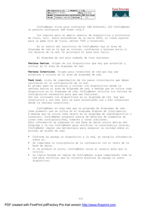 312
ConfigMaker sirve para configurar LAN Ethernet, OJO ConfigMaker
no permite configurar LAN Token ring.V
Con soporte para un amplio abanico de dispositivos y protocolos
de Cisco, solo hasta enrutadores de la serie 4000, no tiene soporte
para la gama alta de Cisco, series 7000 y sucesivas.
En el centro del escritorio de ConfigMaker hay un área de
diagrama de red en la que se colocan, configuran y enlazan entre si
los objetos de la red. Al principio el área esta vacío.
El diagrama de red esta rodeado de tres ventanas:
Ventana Device. Origen de los dispositivos que hay que arrastrar y
colocar en el área de diagrama de red.
Ventana Conections. Origen para conexiones de red que hay que
arrastrar y colocar en el área de diagrama de red.
Task List. Lista de comprobación de los pasos cronológicos que deben
realizarse en la configuración de la red.
El primer paso es arrastrar y colocar los dispositivos desde la
ventana Device al área de diagrama de red, a medida que se coloca cada
dispositivo en el diagrama de red, ConfigMaker solicita los valores de
configuración necesarios para que sea funcional.
Una vez colocados los dispositivos en el diagrama de red hay que
conectarlos a una red, esto se hace arrastrando una o más conexiones
desde la ventana conections.
ConfigMaker es algo más que un programa de diagramas de red.
Cada elemento que se coloca en el diagrama dispone de inteligencia.
A medida que se coloca cada objeto en el diagrama de red(dispositivo o
conexión), ConfigMaker pregunta acerca de detalles de elementos de
línea como configuraciones, nombres y cosas similares.
Esta información se almacena en una base de datos oculta detrás del
diagrama y la usa ConfigMaker para verificar la consistencia interna.
ConfigMaker impone una metodología para asegurar la calidad sobre el
proceso de diseño de red:
• Conforme se agrega un dispositivo a la red, se recopila informaci ón
sobre él.
• Se comprueba la consistencia de la información con el resto de la
base de datos.
• Si se produce un error, ConfigMaker avisa al usuario para que lo
corrija.
• La lógica basada en reglas de ConfigMaker sigue comprobando toda la
red para verificar que es correcta mientras se agrega un nuevo
dispositivo.
PDF created with FinePrint pdfFactory Pro trial version http://www.fineprint.com
 