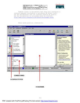 313
También tienes la herramienta Fast Step para configurar e
instalar pequeños enrutadores y servidores de acceso Cisco.
Las dos herramientas usan una interfaz gráfica de usuario.
Las dos herramientas te las puedes bajar de Internet:
http://www.cisco.com/public/sw-center/sw-netmgmt.shtml
Ahora mucha practica y dedicación.
CONEXIONES
DISPOSITIVOS
DIAGRAMA
PDF created with FinePrint pdfFactory Pro trial version http://www.fineprint.com
 