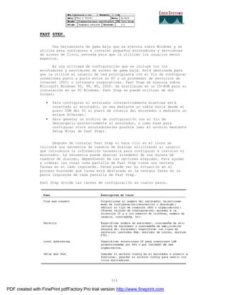 314
FAST STEP.
Una herramienta de gama baja que se ejecuta sobre Windows y se
utiliza para configurar e instalar pequeños enrutadores y servidores
de acceso de Cisco, pensada para que la utilicen los usuarios menos
expertos.
Es una utilidad de configuración que se incluye con los
enrutadores y servidores de acceso de gama baja. Está destinada para
que la utilice el usuario de red principiante con el fin de configurar
conexiones punto a punto entre un PC y un proveedor de servicios de
Internet (PSI) o intranets corporativas. Fast Step se ejecuta sobre
Microsoft Windows 95, 98, NT, 2000. Se distribuye en un CD-ROM para su
instalación en un PC Windows. Fast Step se puede utilizar de dos
formas:
• Para configurar el enrutador interactivamente mientras está
conectado al enrutador, ya sea mediante un cable serie desde el
puero COM del PC al puero de consola del enrutador o mediante un
enlace Ethernet.
• Para generar un archivo de configuración con el fin de
descargarlo posteriormente al enrutador, o como base para
configurar otros enrutadores(es posible leer el archivo mediante
Setup Wizar de Fast Step).
Después de instalar Fast Step si hace clic en el icono se
iniciará una secuencia de cuadros de dialogo solicitando al usuario
que introduzca la información necesaria para configurar e instalar el
enrutador. La secuencia puede abarcar alrededor de una docena de
cuadros de dialogo, dependiendo de las opciones elegidas. Para ayudar
a ordenar las cosas cada pantalla de Fast Step tiene una ventana
Tareas en el lado izquierdo. Usted puede ver su situación en el
proceso buscando qué tarea está destacada en la ventana Tasks en la
parte izquierda de cada pantalla de Fast Step.
Fast Step divide las tareas de configuración en cuatro pasos.
PDF created with FinePrint pdfFactory Pro trial version http://www.fineprint.com
 