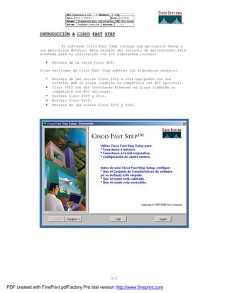315
INTRODUCCIÓN A CISCO FAST STEP
El software Cisco Fast Step incluye una aplicación Setup y
una aplicación Monitor. Esta versión del conjunto de aplicaciones está
diseñada para su utilización con los siguientes routers:
• Routers de la serie Cisco 800.
Otras versiones de Cisco Fast Step admiten los siguientes routers:
• Routers de las series Cisco 1601 a 1604 equipados con una
interfaz WAN en placa (también es compatible con WIC opcional).
• Cisco 1605 con dos interfaces Ethernet en placa (también es
compatible con WIC opcional).
• Routers Cisco 2509 y 2511.
• Routers Cisco 2610.
• Routers de las series Cisco 5200 y 5300.
PDF created with FinePrint pdfFactory Pro trial version http://www.fineprint.com
 