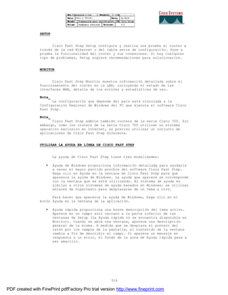 316
SETUP
Cisco Fast Step Setup configura y realiza una prueba al router a
través de la red Ethernet o del cable serie de configuración. Pone a
prueba la funcionalidad del router y sus conexiones. Si hay cualquier
tipo de problemas, Setup sugiere recomendaciones para solucionarlos.
MONITOR
Cisco Fast Step Monitor muestra información detallada sobre el
funcionamiento del router en la LAN, incluyendo el estado de las
interfaces WAN, detalle de los errores y estadísticas de uso.
Nota_
La configuración que depende del país está vinculada a la
Configuración Regional de Windows del PC que ejecuta el software Cisco
Fast Step.
Nota_
Cisco Fast Step admite también routers de la serie Cisco 700. Sin
embargo, como los routers de la serie Cisco 700 utilizan un sistema
operativo exclusivo en Internet, es preciso utilizar un conjunto de
aplicaciones de Cisco Fast Step diferente.
UTILIZAR LA AYUDA EN LÍNEA DE CISCO FAST STEP
La ayuda de Cisco Fast Step tiene tres modalidades:
• Ayuda de Windows proporciona información detallada para ayudarle
a sacar el mayor partido posible del software Cisco Fast Step.
Haga clic en Ayuda en la ventana de Cisco Fast Step para que
aparezca la ayuda de Windows. La ayuda que aparece se corresponde
con la ventana que se esté utilizando. El sistema de ayuda es
similar a otros sistemas de ayuda basados en Windows; se utilizan
enlaces de hipertexto para desplazarse de un tema a otro.
Para hacer que aparezca la ayuda de Windows, haga clic en el
botón Ayuda en la ventana de la aplicación.
• Ayuda rápida proporciona una breve descripción del tema activo.
Aparece en un campo azul cercano a la parte inferior de las
ventanas de Setup (la Ayuda rápida no se encuentra disponible en
Monitor). Cuando se abre una ventana, aparece una descripci ón
general de la misma. A medida que se desplaza el puntero del
ratón por los campos de la pantalla, el contenido de la ventana
cambia a fin de describir el campo. Si aparece un mensaje en
respuesta a un error, el fondo de la zona de Ayuda rápida pasa a
ser amarillo.
PDF created with FinePrint pdfFactory Pro trial version http://www.fineprint.com
 