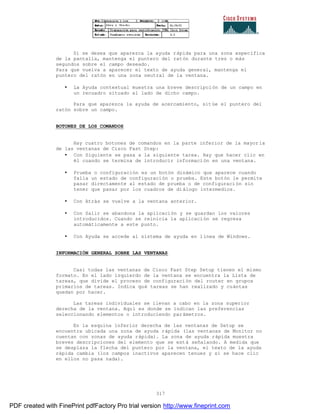 317
Si se desea que aparezca la ayuda rápida para una zona específica
de la pantalla, mantenga el puntero del ratón durante tres o más
segundos sobre el campo deseado.
Para que vuelva a aparecer el texto de ayuda general, mantenga el
puntero del ratón en una zona neutral de la ventana.
• La Ayuda contextual muestra una breve descripción de un campo en
un recuadro situado al lado de dicho campo.
Para que aparezca la ayuda de acercamiento, sitúe el puntero del
ratón sobre un campo.
BOTONES DE LOS COMANDOS
Hay cuatro botones de comandos en la parte inferior de la mayor ía
de las ventanas de Cisco Fast Step:
• Con Siguiente se pasa a la siguiente tarea. Hay que hacer clic en
él cuando se termina de introducir información en una ventana.
• Prueba o configuración es un botón dinámico que aparece cuando
falla un estado de configuración o prueba. Este botón le permite
pasar directamente al estado de prueba o de configuración sin
tener que pasar por los cuadros de diálogo intermedios.
• Con Atrás se vuelve a la ventana anterior.
• Con Salir se abandona la aplicación y se guardan los valores
introducidos. Cuando se reinicia la aplicación se regresa
automáticamente a este punto.
• Con Ayuda se accede al sistema de ayuda en línea de Windows.
INFORMACIÓN GENERAL SOBRE LAS VENTANAS
Casi todas las ventanas de Cisco Fast Step Setup tienen el mismo
formato. En el lado izquierdo de la ventana se encuentra la Lista de
tareas, que divide el proceso de configuración del router en grupos
primarios de tareas. Indica qué tareas se han realizado y cuántas
quedan por hacer.
Las tareas individuales se llevan a cabo en la zona superior
derecha de la ventana. Aquí es donde se indican las preferencias
seleccionando elementos o introduciendo parámetros.
En la esquina inferior derecha de las ventanas de Setup se
encuentra ubicada una zona de ayuda rápida (las ventanas de Monitor no
cuentan con zonas de ayuda rápida). La zona de ayuda rápida muestra
breves descripciones del elemento que se está señalando. A medida que
se desplaza la flecha del puntero por la ventana, el texto de la ayuda
rápida cambia (los campos inactivos aparecen tenues y si se hace clic
en ellos no pasa nada).
PDF created with FinePrint pdfFactory Pro trial version http://www.fineprint.com
 