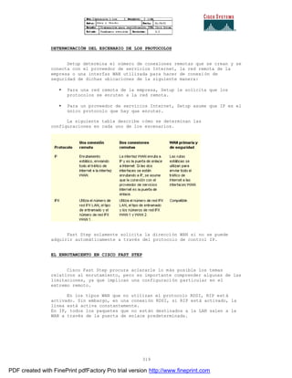 319
DETERMINACIÓN DEL ESCENARIO DE LOS PROTOCOLOS
Setup determina el número de conexiones remotas que se crean y se
conecta con el proveedor de servicios Internet, la red remota de la
empresa o una interfaz WAN utilizada para hacer de conexión de
seguridad de dichas ubicaciones de la siguiente manera:
• Para una red remota de la empresa, Setup le solicita que los
protocolos se enruten a la red remota.
• Para un proveedor de servicios Internet, Setup asume que IP es el
único protocolo que hay que enrutar.
La siguiente tabla describe cómo se determinan las
configuraciones en cada uno de los escenarios.
Fast Step solamente solicita la dirección WAN si no se puede
adquirir automáticamente a través del protocolo de control IP.
EL ENRUTAMIENTO EN CISCO FAST STEP
Cisco Fast Step procura aclararle lo más posible los temas
relativos al enrutamiento, pero es importante comprender algunas de las
limitaciones, ya que implican una configuración particular en el
extremo remoto.
En los tipos WAN que no utilizan el protocolo RDSI, RIP est á
activado. Sin embargo, en una conexión RDSI, si RIP está activado, la
línea está activa constantemente.
En IP, todos los paquetes que no están destinados a la LAN salen a la
WAN a través de la puerta de enlace predeterminada.
PDF created with FinePrint pdfFactory Pro trial version http://www.fineprint.com
 