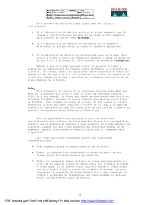 32
Este proceso de decisión tiene lugar como se indica a
continuación:
• Si el dispositivo de destino está en el mismo segmento que la
trama, el bridge bloquea el paso de la trama a otro segmento.
Este proceso se conoce como filtrado.
• Si el dispositivo de destino se encuentra en un segmento
diferente, el bridge envía la trama al segmento apropiado.
• Si la dirección de destino es desconocida para el bridge, éste
envía la trama a todos los segmentos excepto a aquel de donde se
ha recibido la información. Este proceso se denomina inundación.
Debido a que el bridge aprende todos los puestos finales a
partir de las direcciones de origen, nunca aprenderá la dirección de
difusión. Por tanto, todas las difusiones serán inundadas a todos los
segmentos del bridge o switch. En consecuencia, todos los segmentos de
un entorno basado en bridge o switches se consideran residentes en el
mismo dominio de difusión.
Nota_
Este documento se centra en el puenteado transparente dado que
ésta es la función que lleva a cabo la serie de switches Catalyst
1900. Ésta es, además, la forma más común de puenteado/conmutación en
entornos Ethernet. Téngase en cuenta también que existen otros tipos
de bridges, como bridges en rutas de origen, en los cuales el origen
determina la ruta que debe seguirse a través de la red, y bridges de
traducción, que permiten que una trama pase de una ruta de origen a un
entorno transparente entre Ethernet y Token Ring.
Una red puenteada/conmutada proporciona una excelente
administración del tráfico. La finalidad del dispositivo de Capa 2 es
reducir las colisiones al asignar a cada segmento su propio dominio de
colisión. Cuando hay dos o más paquetes que necesitan entrar en un
segmento, quedan almacenados en memoria hasta que el segmento est é
disponible.
Las redes punteadas/conmutadas poseen las siguientes
características:
• Cada segmento posee su propio dominio de colisión.
• Todos los dispositivos conectados al mismo bridge o switch
forman parte del mismo dominio de difusión.
• Todos los segmentos deben utilizar la misma implementación al
nivel de la capa de enlace de datos como, por ejemplo, Ethernet
o Token Ring. Si un puesto final concreto necesita comunicarse
con otro puesto final a través de un medio diferente, se hace
necesaria la presencia de algún dispositivo, como puede ser un
router o un bridge de traducción, que haga posible al diálogo
entre los diferentes tipos de medios.
PDF created with FinePrint pdfFactory Pro trial version http://www.fineprint.com
 