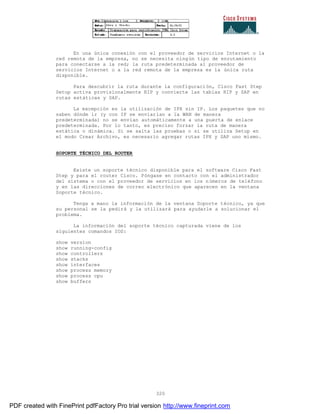 320
En una única conexión con el proveedor de servicios Internet o la
red remota de la empresa, no se necesita ningún tipo de enrutamiento
para conectarse a la red; la ruta predeterminada al proveedor de
servicios Internet o a la red remota de la empresa es la única ruta
disponible.
Para descubrir la ruta durante la configuración, Cisco Fast Step
Setup activa provisionalmente RIP y convierte las tablas RIP y SAP en
rutas estáticas y SAP.
La excepción es la utilización de IPX sin IP. Los paquetes que no
saben dónde ir (y con IP se enviarían a la WAN de manera
predeterminada) no se envían automáticamente a una puerta de enlace
predeterminada. Por lo tanto, es preciso forzar la ruta de manera
estática o dinámica. Si se salta las pruebas o si se utiliza Setup en
el modo Crear Archivo, es necesario agregar rutas IPX y SAP uno mismo.
SOPORTE TÉCNICO DEL ROUTER
Existe un soporte técnico disponible para el software Cisco Fast
Step y para el router Cisco. Póngase en contacto con el administrador
del sistema o con el proveedor de servicios en los números de teléfono
y en las direcciones de correo electrónico que aparecen en la ventana
Soporte técnico.
Tenga a mano la información de la ventana Soporte técnico, ya que
su personal se la pedirá y la utilizará para ayudarle a solucionar el
problema.
La información del soporte técnico capturada viene de los
siguientes comandos IOS:
show version
show running-config
show controllers
show stacks
show interfaces
show process memory
show process cpu
show buffers
PDF created with FinePrint pdfFactory Pro trial version http://www.fineprint.com
 