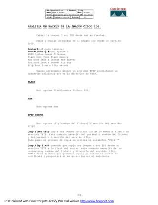 321
REALIZAR UN BACKUP DE LA IMAGEN CISCO IOS.
Cargar la imagen Cisco IOS desde varias fuentes.
Crear y copiar un backup de la imagen IOS desde un servidor
TFTP.
Router#configure terminal
Router(config)#boot system ?
WORD System image filename
Flash boot from flash memory
Mop boot from a Decnet MOP server
Rcp boot from a server via rcp
Tftp boot from a tftp server
Cuando arrancamos desd3e un servidor TFTP necesitamos un
parámetro adicional que es la dirección de este.
FLASH
Boot system flash[nombre fichero IOS]
ROM
Boot system rom
TFTP SERVER
Boot system tftp[nombre del fichero][dirección del servidor
tftp]
Copy flahs tftp copia una imagen de cisco IOS de la memoria Flash a un
servidor TFTP. Este comando necesita del parámetro nombre del fichero
y del parámetro dirección del servidor tftp.
Para parar el proceso de copia se utiliza el parámetro “Ctrl ^”
Copy tftp flash comando que copia una imagen cisco IOS desde un
servidor TFTP a la flash del router, este comando necesita de los
parámetros, nombre del fichero y dirección del servidor tftp.
NOTA: Si el fichero que queremos copiar ya existe el router lo
notificará y preguntará si se quiere borrar el existente.
PDF created with FinePrint pdfFactory Pro trial version http://www.fineprint.com
 