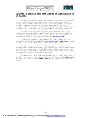 322
UTILIZAR UN SERVIDOR TFTP PARA GUARDAR LA CONFIGURACIÓN DE
UN ROUTER.
Guardar las configuraciones de router en una ubicación distinta
de la propia memoria NVRAM del router es una forma de proteger el
tiempo y el esfuerzo invertidos en configurar un determinado router.
La posibilidad de guardar una copia de seguridad del archivo de
configuración es una parte fundamental del desarrollo de algún tipo de
tolerancia a fallos dentro de la interconexión de redes construida.
Existen varios paquetes de software de servidor TFTP. Cisco
proporciona una aplicación gratuita de servidor TFTP a los usuarios
registrados de productos Cisco. El software de servidor TFTP puede
descargarse desde el sitio web de Cisco, en www.cisco.com.
Un programa compartido de servidor TFTP es el servidor TFTP
SolarWinds disponible en http://www.solarwinds.net/ SolarWinds incluye
una serie de herramientas especificas para routers Cisco.
El software de servidor se inicia y después se ejecutan los
comandos pertinentes en el router. El servidor TFTP es más bien pasivo
durante todo el proceso, pero la mayoría de aplicaciones de servidor
TFTP incluyen una ventana en la que se muestra el estado de una copia
dirigida al servidor o procedente del mismo.
Si desea utilizar el software de servidor TFTP de Cisco, todo lo
que tiene que hacer es conectarse al sitio web de cisco(www.cisco.com)
y hacer clic en el enlace Software Center de la pagina de inicio de
Cisco.
PDF created with FinePrint pdfFactory Pro trial version http://www.fineprint.com
 