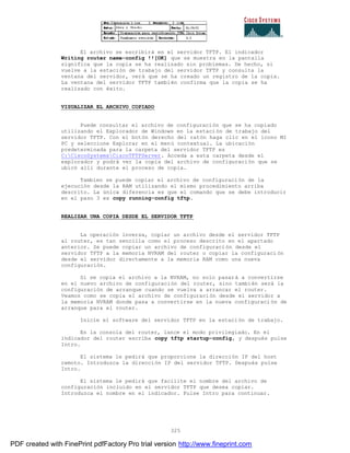325
El archivo se escribirá en el servidor TFTP. El indicador
Writing router name-config !![OK] que se muestra en la pantalla
significa que la copia se ha realizado sin problemas. De hecho, si
vuelve a la estación de trabajo del servidor TFTP y consulta la
ventana del servidor, verá que se ha creado un registro de la copia.
La ventana del servidor TFTP también confirma que la copia se ha
realizado con éxito.
VISUALIZAR EL ARCHIVO COPIADO
Puede consultar el archivo de configuración que se ha copiado
utilizando el Explorador de Windows en la estación de trabajo del
servidor TFTP. Con el botón derecho del ratón haga clic en el icono MI
PC y seleccione Explorar en el menú contextual. La ubicación
predeterminada para la carpeta del servidor TFTP es
C:CiscoSystemsCiscoTFTPServer. Acceda a esta carpeta desde el
explorador y podrá ver la copia del archivo de configuración que se
ubicó allí durante el proceso de copia.
Tambien se puede copiar el archivo de configuración de la
ejecución desde la RAM utilizando el mismo procedimiento arriba
descrito. La única diferencia es que el comando que se debe introducir
en el paso 3 es copy running-config tftp.
REALIZAR UNA COPIA DESDE EL SERVIDOR TFTP
La operación inversa, copiar un archivo desde el servidor TFTP
al router, es tan sencilla como el proceso descrito en el apartado
anterior. Se puede copiar un archivo de configuración desde el
servidor TFTP a la memoria NVRAM del router o copiar la configuraci ón
desde el servidor directamente a la memoria RAM como una nueva
configuración.
Si se copia el archivo a la NVRAM, no solo pasará a convertirse
en el nuevo archivo de configuración del router, sino también será la
configuración de arranque cuando se vuelva a arrancar el router.
Veamos como se copia el archivo de configuración desde el servidor a
la memoria NVRAM donde pasa a convertirse en la nueva configuraci ón de
arranque para el router.
Inicie el software del servidor TFTP en la estación de trabajo.
En la consola del router, lance el modo privilegiado. En el
indicador del router escriba copy tftp startup-config, y después pulse
Intro.
El sistema le pedirá que proporcione la dirección IP del host
remoto. Introduzca la dirección IP del servidor TFTP. Después pulse
Intro.
El sistema le pedirá que facilite el nombre del archivo de
configuración incluido en el servidor TFTP que desea copiar.
Introduzca el nombre en el indicador. Pulse Intro para continuar.
PDF created with FinePrint pdfFactory Pro trial version http://www.fineprint.com
 