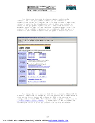 327
Para descargar imágenes de sistema operativos(es decir
archivos), se tiene que contar primero con un contrato de
actualización con el distribuidor de Cisco que realizo la venta del
router. Un contrato de actualización válido tiene que incluir un
número con el que poder registrarse en el sitio web de Cisco para
descargar archivos del IOS. Esta página incluye enlaces a distintas
imágenes IOS y también proporciona un planificador IOS que permite
seleccionar las nuevas versiones del IOS para el router que tenga.
Para cargar la nueva versión del IOS en la memoria flash RAM de
un router, descargue la imagen del IOS que proceda en su caso desde el
sitio web de Cisco. Ubique el archivo del IOS en la carpeta de
arranque del servidor TFTP. Por defecto, esta carpeta se encuentra en
C:CiscoSystemsCiscoTFTPServer , y puede utilizar el explorador de
Windows para copiar o mover el archivo a la carpeta apropiada.
PDF created with FinePrint pdfFactory Pro trial version http://www.fineprint.com
 