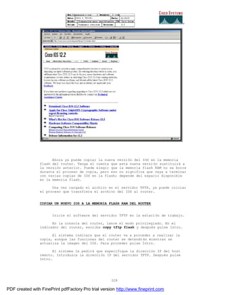 328
Ahora ya puede copiar la nueva versión del IOS en la memoria
flash del router. Tenga el cuenta que esta nueva versión sustituirá a
la versión anterior. Puede elegir que la memoria flash RAM no se borre
durante el proceso de copia, pero eso no significa que vaya a terminar
con varias copias de IOS en la flash; depende del espacio disponible
en la memoria flash.
Una vez cargado el archivo en el servidor TFTP, ya puede iniciar
el proceso que transfiera el archivo del IOS al router.
COPIAR UN NUEVO IOS A LA MEMORIA FLASH RAM DEL ROUTER
Inicie el software del servidor TFTP en la estación de trabajo.
En la consola del router, lance el modo privilegiado. En el
indicador del router, escriba copy tftp flash y después pulse Intro.
El sistema indicara que el router va a proceder a realizar la
copia, aunque las funciones del router se detendrán mientras se
actualiza la imagen del IOS. Para proceder pulse Intro.
El sistema le pedirá que especifique la dirección IP del host
remoto. Introduzca la dirección IP del servidor TFTP. Después pulse
Intro.
PDF created with FinePrint pdfFactory Pro trial version http://www.fineprint.com
 