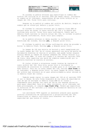 329
El sistema le pedirá entonces que especifique el nombre del
archivo IOS incluido en el servidor TFTP que desea copiar. Introduzca
el nombre en el indicador, asegurándose de que dicho archivo es la
imagen del IOS. Pulse Intro para continuar.
Después se le pedirá el nombre del archivo de destino. Acepte el
nombre que se ofrece por defecto y pulse Intro.
El sistema le indicara entonces que la memoria flash RAM se
borrará antes de cargar la nueva versión del IOS y le pedirá que
confirme esta acción. Pulse Intro para confirmarla. Puesto que la
memoria flash contiene la versión actual del IOS, el sistema le pedirá
una segunda confirmación. Pulse Intro para aceptar.
Se le pedirá entonces si desea guardar la configuración
modificada del sistema. Escriba yes, y después pulse Intro.
El sistema le pedirá una última confirmación antes de proceder a
borrar la memoria flash. Escriba yes, y después pulse Intro.
La imagen de IOS que existía se borrará y será reemplazada por
la nueva imagen del IOS. En el router aparecerá una serie de puntos de
exclamación mientras se realiza el proceso, que puede tardar algunos
minutos debido al tamaño de algunas imágenes del IOS(la versión 11.2
del IOS ocupa 6MB). Si echa una ojeada a la ventana del servidor TFTP
de Cisco, verá repetirse una serie de símbolos numéricos(#) por la
pantalla mientras se ejecuta el proceso.
El router volverá a arrancarse cuando termine de copiarse el
nuevo archivo del IOS. Para ello, pulse Intro e introduzca la
contraseña de consola(si el sistema la pide) para ir al indicador del
modo Usuario. Para ver la nueva imagen del IOS, escriba show flash en
el indicador, y después pulse Intro. La nueva imagen de IOS(el nombre
del archivo que introdujo en el paso anterior)debería estar ubicado en
la memoria flash del router.
También puede copiar la nueva imagen del IOS en el servidor TFTP
si así lo desea. De esta forma dispondrá de una copia de seguridad en
caso de que se estropee la memoria flash RAM en el router o
simplemente para guardar una copia de IOS en una segunda ubicaci ón
para mayor seguridad. Para ello, debe introducir, en el indicador del
modo privilegiado, el comando copy flash tftp. Tendrá que especificar
la dirección IP del servidor y el resto de información descrita en los
pasos anteriores.
Los servidores TFTP suponen un excelente almacén para guardar
archivos alternativos de configuración y actualizaciones del IOS.
Proporcionan el espacio suficiente para almacenar sus copias de
seguridad del que carece el router.
PDF created with FinePrint pdfFactory Pro trial version http://www.fineprint.com
 