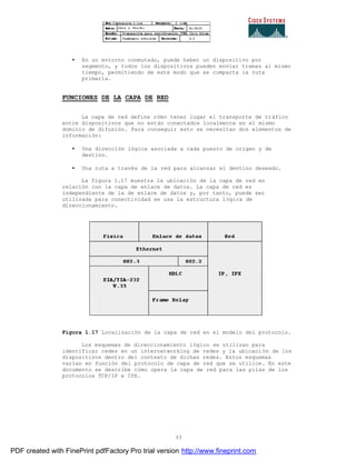 33
• En un entorno conmutado, puede haber un dispositivo por
segmento, y todos los dispositivos pueden enviar tramas al mismo
tiempo, permitiendo de este modo que se comparta la ruta
primaria.
FUNCIONES DE LA CAPA DE RED
La capa de red define cómo tener lugar el transporte de tráfico
entre dispositivos que no están conectados localmente en el mismo
dominio de difusión. Para conseguir esto se necesitan dos elementos de
información:
• Una dirección lógica asociada a cada puesto de origen y de
destino.
• Una ruta a través de la red para alcanzar el destino deseado.
La figura 1.17 muestra la ubicación de la capa de red en
relación con la capa de enlace de datos. La capa de red es
independiente de la de enlace de datos y, por tanto, puede ser
utilizada para conectividad se usa la estructura lógica de
direccionamiento.
Figura 1.17 Localización de la capa de red en el modelo del protocolo.
Los esquemas de direccionamiento lógico se utilizan para
identificar redes en un internetworking de redes y la ubicaci ón de los
dispositivos dentro del contexto de dichas redes. Estos esquemas
varían en función del protocolo de capa de red que se utilice. En este
documento se describe cómo opera la capa de red para las pilas de los
protocolos TCP/IP e IPX.
PDF created with FinePrint pdfFactory Pro trial version http://www.fineprint.com
 