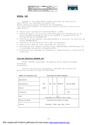 330
NOVELL IPX
Netware 5, las redes Novell pueden funcionar de forma nativa
sobre TCP/IP, sin necesidad de soporte IPX.
Novell ofrece sus propios productos de enrutamiento.
Los router CISCO ofrecen las siguientes características en entornos de
redes Novell:
• Soporte para variedad de interfaces(RDSI) y (ATM).
• Listas de acceso y filtros para IPX,(RIP),protocolo de publicaci ón de
servicios(SAP),programa de control de red(NCP) y sistema básico de
entrada/salida de red(NETBIOS).
• Protocolos de enrutamiento escalable(EIGRP)y el protocolo de servicios de
enlace NETWARE(NLSP).
• Intervalos de actualización RIP y SAP configurables.
• Soporte para redes de área local(LAN) sin servicio.
• Enrutamiento por llamada telefónica bajo demanda(DDR)y SPOOFING para IPX
e intercambio secuencial de paquetes(SPX).
• Características avanzadas de diagnostico, administración y resolución de
conflictos.
PILA DEL PROTOCOLO NETWARE IPX
Novell IPX/SPX intercambio de paquetes entre redes/intercambio
secuencial
de paquetes.
Conjunto de protocolos propietario, derivado del conjunto de
protocolos sistemas de redes de XEROS(XNS).
PDF created with FinePrint pdfFactory Pro trial version http://www.fineprint.com
 