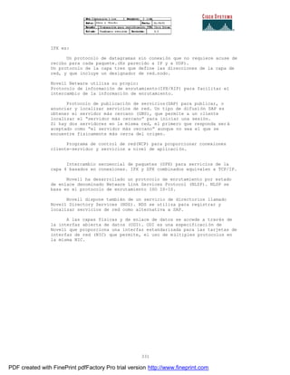 331
IPX es:
Un protocolo de datagramas sin conexión que no requiere acuse de
recibo para cada paquete.(Es parecido a IP y a UDP).
Un protocolo de la capa tres que define las direcciones de la capa de
red, y que incluye un designador de red.nodo.
Novell Netware utiliza su propio:
Protocolo de información de enrutamiento(IPX/RIP) para facilitar el
intercambio de la información de enrutamiento.
Protocolo de publicación de servicios(SAP) para publicar, o
anunciar y localizar servicios de red. Un tipo de difusión SAP es
obtener el servidor más cercano (GNS), que permite a un cliente
localizar el “servidor más cercano” para iniciar una sesión.
Si hay dos servidores en la misma red, el primero que responda ser á
aceptado como “el servidor más cercano” aunque no sea el que se
encuentre físicamente más cerca del origen.
Programa de control de red(NCP) para proporcionar conexiones
cliente-servidor y servicios a nivel de aplicación.
Intercambio secuencial de paquetes (SPX) para servicios de la
capa 4 basados en conexiones. IPX y SPX combinados equivalen a TCP/IP.
Novell ha desarrollado un protocolo de enrutamiento por estado
de enlace denominado Netware Link Services Protocol (NLSP). NLSP se
basa en el protocolo de enrutamiento ISO IS-IS.
Novell dispone también de un servicio de directorios llamado
Novell Directory Services (NDS). NDS se utiliza para registrar y
localizar servicios de red como alternativa a SAP.
A las capas físicas y de enlace de datos se accede a través de
la interfaz abierta de datos (ODI). ODI es una especificaci ón de
Novell que proporciona una interfaz estandarizada para las tarjetas de
interfaz de red (NIC) que permite, el uso de múltiples protocolos en
la misma NIC.
PDF created with FinePrint pdfFactory Pro trial version http://www.fineprint.com
 