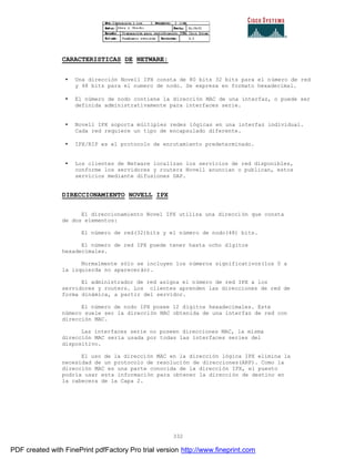 332
CARACTERISTICAS DE NETWARE:
• Una dirección Novell IPX consta de 80 bits 32 bits para el número de red
y 48 bits para el numero de nodo. Se expresa en formato hexadecimal.
• El número de nodo contiene la dirección MAC de una interfaz, o puede ser
definida administrativamente para interfaces serie.
• Novell IPX soporta múltiples redes lógicas en una interfaz individual.
Cada red requiere un tipo de encapsulado diferente.
• IPX/RIP es el protocolo de enrutamiento predeterminado.
• Los clientes de Netware localizan los servicios de red disponibles,
conforme los servidores y routers Novell anuncian o publican, estos
servicios mediante difusiones SAP.
DIRECCIONAMIENTO NOVELL IPX
El direccionamiento Novel IPX utiliza una dirección que consta
de dos elementos:
El número de red(32)bits y el número de nodo(48) bits.
El número de red IPX puede tener hasta ocho dígitos
hexadecimales.
Normalmente sólo se incluyen los números significativos(los 0 a
la izquierda no aparecerán).
El administrador de red asigna el número de red IPX a los
servidores y routers. Los clientes aprenden las direcciones de red de
forma dinámica, a partir del servidor.
El número de nodo IPX posee 12 dígitos hexadecimales. Este
número suele ser la dirección MAC obtenida de una interfaz de red con
dirección MAC.
Las interfaces serie no poseen direcciones MAC, la misma
dirección MAC sería usada por todas las interfaces series del
dispositivo.
El uso de la dirección MAC en la dirección lógica IPX elimina la
necesidad de un protocolo de resolución de direcciones(ARP). Como la
dirección MAC es una parte conocida de la dirección IPX, el puesto
podría usar esta información para obtener la dirección de destino en
la cabecera de la Capa 2.
PDF created with FinePrint pdfFactory Pro trial version http://www.fineprint.com
 