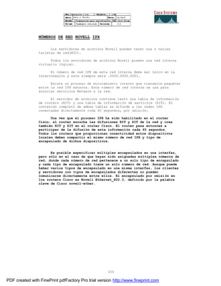 333
NÚMEROS DE RED NOVELL IPX
Los servidores de archivos Novell pueden tener una o varias
tarjetas de red(NIC).
Todos los servidores de archivos Novell poseen una red interna
virtual(o lógica).
El número de red IPX de esta red interna debe ser único en la
interconexión y este siempre será .0000.0000.0001.
Existe un proceso de enrutamiento interno que transmite paquetes
entre la red IPX externa. Este número de red interna se usa para
anunciar servicios Netware a la red.
El servidor de archivos contiene tanto una tabla de informaci ón
de routers (RIT) y una tabla de información de servicios (SIT). El
contenido completo de ambas tablas se difunde a las redes IPX
conectadas directamente coda 60 segundos, por omisión.
Una vez que el proceso IPX ha sido habilitado en el router
Cisco, el router escucha las difusiones RIT y SIT de la red y crea
también RIT y SIT en el router Cisco. El router pasa entonces a
participar de la difusión de esta información cada 60 segundos.
Todos los routers que proporcionan conectividad entre dispositivos
locales deben compartir el mismo número de red IPX y tipo de
encapsulado de dichos dispositivos.
Es posible especificar múltiples encapsulados en una interfaz,
pero sólo en el caso de que hayan sido asignadas múltiples números de
red, donde cada número de red pertenece a un solo tipo de encapsulado
y cada tipo de encapsulado tiene un solo número de red. Aunque puede
haber varios tipos de encapsulado en una misma interfaz, los clientes
y servidores con tipos de encapsulados diferentes no pueden
comunicarse directamente entre ellos. El encapsulado por omisi ón en
los routers Cisco es Novell Ethernet_802.3, definido por la palabra
clave de Cisco novell-ether.
PDF created with FinePrint pdfFactory Pro trial version http://www.fineprint.com
 