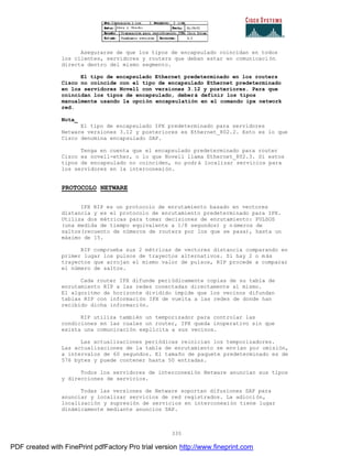 335
Asegurarse de que los tipos de encapsulado coincidan en todos
los clientes, servidores y routers que deban estar en comunicaci ón
directa dentro del mismo segmento.
El tipo de encapsulado Ethernet predeterminado en los routers
Cisco no coincide con el tipo de encapsulado Ethernet predeterminado
en los servidores Novell con versiones 3.12 y posteriores. Para que
coincidan los tipos de encapsulado, deberá definir los tipos
manualmente usando la opción encapsulatión en el comando ipx network
red.
Nota_
El tipo de encapsulado IPX predeterminado para servidores
Netware versiones 3.12 y posteriores es Ethernet_802.2. Esto es lo que
Cisco denomina encapsulado SAP.
Tenga en cuenta que el encapsulado predeterminado para router
Cisco es novell-ether, o lo que Novell llama Ethernet_802.3. Si estos
tipos de encapsulado no coinciden, no podrá localizar servicios para
los servidores en la interconexión.
PROTOCOLO NETWARE
IPX RIP es un protocolo de enrutamiento basado en vectores
distancia y es el protocolo de enrutamiento predeterminado para IPX.
Utiliza dos métricas para tomar decisiones de enrutamiento: PULSOS
(una medida de tiempo equivalente a 1/8 segundos) y números de
saltos(recuento de números de routers por los que se pasa), hasta un
máximo de 15.
RIP comprueba sus 2 métricas de vectores distancia comparando en
primer lugar los pulsos de trayectos alternativos. Si hay 2 o m ás
trayectos que arrojan el mismo valor de pulsos, RIP procede a comparar
el número de saltos.
Cada router IPX difunde periódicamente copias de su tabla de
enrutamiento RIP a las redes conectadas directamente al mismo.
El algoritmo de horizonte dividido impide que los vecinos difundan
tablas RIP con información IPX de vuelta a las redes de donde han
recibido dicha información.
RIP utiliza también un temporizador para controlar las
condiciones en las cuales un router, IPX queda inoperativo sin que
exista una comunicación explícita a sus vecinos.
Las actualizaciones periódicas reinician los temporizadores.
Las actualizaciones de la tabla de enrutamiento se envían por omisión,
a intervalos de 60 segundos. El tamaño de paquete predeterminado es de
576 bytes y puede contener hasta 50 entradas.
Todos los servidores de interconexión Netware anuncian sus tipos
y direcciones de servicios.
Todas las versiones de Netware soportan difusiones SAP para
anunciar y localizar servicios de red registrados. La adicci ón,
localización y supresión de servicios en interconexión tiene lugar
dinámicamente mediante anuncios SAP.
PDF created with FinePrint pdfFactory Pro trial version http://www.fineprint.com
 
