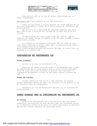 336
Cada servicio SAP es un tipo de objeto identificado por un
número hexadecimal.
www.novell.com Lista completa de los SAP existentes.
Todos los servidores y routers guardan una lista completa de los
servicios disponibles a través de la red en tablas de información de
servicios(SIT).
SAP se sirve de un mecanismo de caducidad temporal como medio
para identificar y eliminar las entradas de la tabla que ya no son
validas.
Los anuncios de servicios tienen lugar por omisión cada 60
segundos. El tamaño máximo de paquete es de 576 bytes y puede contener
hasta siete entradas.
Los routers no retransmiten difusiones SAP. En lugar de ello,
cada router construye su propia tabla SAP y retransmite dicha tabla a
otros dispositivos de su segmento.
Este cliente Netware difunde una consulta GNS SAP, el router Cisco no
responde a la consulta GNS.
CONFIGURACIÓN DEL ENRUTAMINETO IPX
Tareas globales:
Iniciar el proceso de enrutamiento IPX.
Habilitar la compartición de carga, si es apropiado para la red.
La compartición de la carga permite que el router utilice múltiples
rutas de igual coste para alcanzar un destino. Esto equilibra la
transmisión de paquetes a través de múltiples routers y enlaces de
red.
Tareas de interfaz:
Asignar números de red únicos a cada interfaz. Es posible
asignar múltiples números de red a una interfaz, lo que permite el uso
de distintos tipos de encapsulados.
Configurar el tipo de encapsulado opcional, si es diferente del
predeterminado.
TAREAS GLOBALES PARA LA CONFIGURACIÓN DEL ENRUTAMIENTO IPX
Ip routing
Habilita el enrutamiento IPX y los servicios SAP. Es posible
especificar una dirección de nodo opcional para las interfaces series.
Si no especifica dirección de nodo, el router Cisco usará la dirección
MAC de una interfaz LAN para las interfaces serie.
PDF created with FinePrint pdfFactory Pro trial version http://www.fineprint.com
 