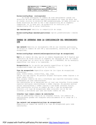 337
Router(config)#ipx routing[nodo]
Si elige configurar el número de nodo manualmente usando una
dirección de nodo definida administrativamente en lugar de dejar que
el router utilice la dirección MAC predeterminada, no debe utilizar la
misma dirección de nodo en dos o más dispositivos de un segmento
compartido. Si lo hace así, se produciría un conflicto y se
inhabilitaría IPX en estas interfaces.
Ipx maximum-past habilita la compartición de carga.
Router(config)#ipx maximum-past[rutas] Opción predeterminada 1 máximo
512
TAREAS DE INTERFAZ PARA LA CONFIGURACIÓN DEL ENRUTAMIENTO
IPX
Ipx network Habilita el enrutamiento IPX en una interfaz particular,
le asigna el número de red IPX y opcionalmente, selecciona un tipo de
encapsulado.
Router(config)#ipx network[red]encapsulation[tipo de encapsulado]
Red Es el número de red, que es un número hexadecimal de 8 dígitos que
identifica de forma unívoca un segmento de cableado de red. El número
de red puede ser un valor en el rango de 1 a FFFFFFFD. No es necesario
especificar los ceros a la izquierda.
Encapsulation Es la opción que permite especificar el tipo de
encapsulado(trama) que usará en la interfaz.
Tipo de encapsulado Especifica alguno de los tipos de encapsulado
siguientes:
Arpa, novell-ether, novell-fidi, sap, snap.
IPX es una red lógica. Es posible asignar múltiples redes lógicas a un
mismo cable físico.
Para asignar números de red a interfaces que soporten múltiples redes,
normalmente se usan subinterfaces.
Una subinterfaz es un mecanismo por el cual una interfaz física puede
soportar múltiples subinterfaces o redes lógicas. Es posible asociar
varias subinterfaces o redes lógicas a una misma interfaz física.
Cada subinterfaz utiliza un número de red o tipo de encapsulado
distinto y el tipo de encapsulado debe coincidir con el de los
clientes y servidores que usen ese mismo número de red.
Interfaz tipo número.número de subinterfaz
Crea la subinterfaz lógica en la interfaz física. Los números de
subinterfaces pueden ser elegidos arbitrariamente en el rango de 1 a
4294967293.
Ipx network red encapsulation[tipo de encapsulado]
Especifica el número de redIPX y el tipo de encapsulado para cada
subinterfaz.
PDF created with FinePrint pdfFactory Pro trial version http://www.fineprint.com
 