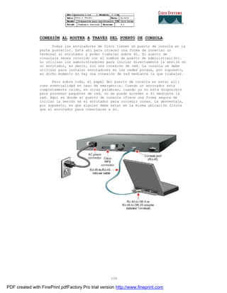 339
CONEXIÓN AL ROUTER A TRAVÉS DEL PUERTO DE CONSOLA
Todos los enrutadores de Cisco tienen un puerto de consola en la
parte posterior. Está ahí para ofrecer una forma de conectar un
terminal al enrutador y poder trabajar sobre él. El puerto de
consola(a veces conocido con el nombre de puerto de administraci ón).
Lo utilizan los administradores para iniciar directamente la sesi ón en
un enrutador, es decir, sin una conexión de red. La consola se debe
utilizar para instalar enrutadores en las redes porque, por supuesto,
en dicho momento no hay una conexión de red mediante la que trabajar.
Pero sobre todo, el papel del puerto de consola es estar all í
como eventualidad en caso de emergencia. Cuando un enrutador esta
completamente caído, en otras palabras, cuando ya no está disponible
para procesar paquetes de red, no se puede acceder a él mediante la
red. Aquí es donde el puerto de consola ofrece una forma segura de
iniciar la sesión en el enrutador para corregir cosas. La desventaja,
por supuesto, es que alguien debe estar en la misma ubicaci ón física
que el enrutador para conectarse a él.
PDF created with FinePrint pdfFactory Pro trial version http://www.fineprint.com
 