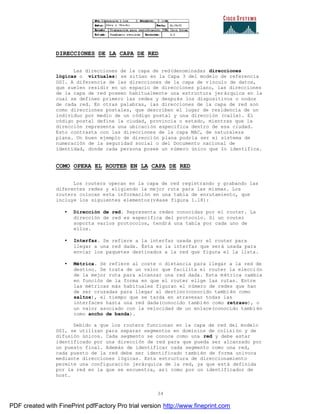 34
DIRECCIONES DE LA CAPA DE RED
Las direcciones de la capa de red(denominadas direcciones
lógicas o virtuales) se sitúan en la Capa 3 del modelo de referencia
OSI. A diferencia de las direcciones de la capa de vínculo de datos,
que suelen residir en un espacio de direcciones plano, las direcciones
de la capa de red poseen habitualmente una estructura jerárquica en la
cual se definen primero las redes y después los dispositivos o nodos
de cada red. En otras palabras, las direcciones de la capa de red son
como direcciones postales, que describen el lugar de residencia de un
individuo por medio de un código postal y una dirección (calle). El
código postal define la ciudad, provincia o estado, mientras que la
dirección representa una ubicación especifica dentro de esa ciudad.
Esto contrasta con las direcciones de la capa MAC, de naturaleza
plana. Un buen ejemplo de dirección plana podría ser el sistema de
numeración de la seguridad social o del Documento nacional de
identidad, donde cada persona posee un número único que lo identifica.
COMO OPERA EL ROUTER EN LA CAPA DE RED
Los routers operan en la capa de red registrando y grabando las
diferentes redes y eligiendo la mejor ruta para las mismas. Los
routers colocan esta información en una tabla de enrutamiento, que
incluye los siguientes elementos(véase figura 1.18):
• Dirección de red. Representa redes conocidas por el router. La
dirección de red es específica del protocolo. Si un router
soporta varios protocolos, tendrá una tabla por cada uno de
ellos.
• Interfaz. Se refiere a la interfaz usada por el router para
llegar a una red dada. Ésta es la interfaz que será usada para
enviar los paquetes destinados a la red que figura el la lista.
• Métrica. Se refiere al coste o distancia para llegar a la red de
destino. Se trata de un valor que facilita el router la elecci ón
de la mejor ruta para alcanzar una red dada. Esta métrica cambia
en función de la forma en que el router elige las rutas. Entre
las métricas más habituales figuran el número de redes que han
de ser cruzadas para llegar al destino(conocido también como
saltos), el tiempo que se tarda en atravesar todas las
interfaces hasta una red dada(conocido también como retraso), o
un valor asociado con la velocidad de un enlace(conocido tambi én
como ancho de banda).
Debido a que los routers funcionan en la capa de red del modelo
OSI, se utilizan para separar segmentos en dominios de colisi ón y de
difusión únicos. Cada segmento se conoce como una red y debe estar
identificado por una dirección de red para que pueda ser alcanzado por
un puesto final. Además de identificar cada segmento como una red,
cada puesto de la red debe ser identificado también de forma unívoca
mediante direcciones lógicas. Esta estructura de direccionamiento
permite una configuración jerárquica de la red, ya que está definida
por la red en la que se encuentra, así como por un identificador de
host.
PDF created with FinePrint pdfFactory Pro trial version http://www.fineprint.com
 