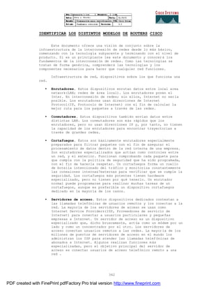 342
IDENTIFICAR LOS DISTINTOS MODELOS DE ROUTERS CISCO
Este documento ofrece una visión de conjunto sobre la
infraestructura de la interconexión de redes desde lo más básico,
comenzando con la tecnología subyacente y terminando con el nivel de
producto. Si es un principiante lea este documento y conocer á los
fundamentos de la interconexión de redes. Como las tecnologías se
tratan de forma genérica, comprenderá las tecnologías y los
componentes necesarios para hacer que cualquier red funciones.
Infraestructura de red, dispositivos sobre los que funciona una
red.
• Enrutadores. Estos dispositivos enrutan datos entre local area
network(LAN; redes de área local). Los enrutadores ponen el
Inter. En interconexión de redes; sin ellos, Internet no sería
posible. Los enrutadores usan direcciones de Internet
Protocol(IP, Protocolo de Internet) con el fin de calcular la
mejor ruta para los paquetes a través de las redes.
• Conmutadores. Estos dispositivos también envían datos entre
distintas LAN. Los conmutadores son más rápidos que los
enrutadores, pero no usan direcciones IP y, por tanto, no tienen
la capacidad de los enrutadores para encontrar trayectorias a
través de grandes redes.
• Cortafuegos. Éstos son básicamente enrutadores especialmente
preparados para filtrar paquetes con el fin de asegurar el
procesamiento de datos dentro de la red interna de una empresa.
Son enrutadores especializados que actúan como controles entre
un red, y el exterior. Funcionan comprobando cada paquete para
que cumpla con la política de seguridad que ha sido programada,
con el fin de hacerla respetar. Un cortafuegos forma un cuello
de botella intencionado del tráfico y monitoriza constantemente
las conexiones internas7externas para verificar que se cumple la
seguridad. Los cortafuegos más potentes tienen hardware
especializado, pero no tienen por qué tenerlo. Un enrutador
normal puede programarse para realizar muchas tareas de un
cortafuegos, aunque es preferible un dispositivo cortafuegos
dedicado en la mayoría de los casos.
• Servidores de acceso. Estos dispositivos dedicados contestan a
las llamadas telefónicas de usuarios remotos y los conectan a la
red. La mayoría de los servidores de acceso se usan como
Internet Service Providers(ISP, Proveedores de servicio de
Internet) para conectar a usuarios particulares y pequeñas
empresas a Internet. Un servidor de acceso es un dispositivo
especializado que, dicho bruscamente, actúa como un módem por un
lado y como un concentrador por el otro. Los servidores de
acceso conectan usuarios remotos a las redes. La mayoría de los
millones de puertos de servidores de acceso en el mundo los
administran los ISP para atender las llamadas telefónicas de
abonados a Internet. Algunos realizan funciones más
especializadas, pero el objetivo principal del servidor de
acceso es conectar usuarios de acceso telefónico remoto a una
red .
PDF created with FinePrint pdfFactory Pro trial version http://www.fineprint.com
 