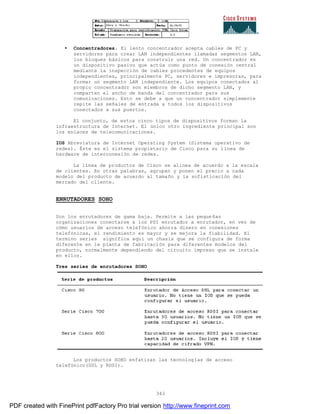 343
• Concentradores. El lento concentrador acepta cables de PC y
servidores para crear LAN independientes llamadas segmentos LAN,
los bloques básicos para construir una red. Un concentrador es
un dispositivo pasivo que actúa como punto de conexión central
mediante la inspección de cables procedentes de equipos
independientes, principalmente PC, servidores e impresoras, para
formar un segmento LAN independiente. Los equipos conectados al
propio concentrador son miembros de dicho segmento LAN, y
comparten el ancho de banda del concentrador para sus
comunicaciones. Esto se debe a que un concentrador simplemente
repite las señales de entrada a todos los dispositivos
conectados a sus puertos.
El conjunto, de estos cinco tipos de dispositivos forman la
infraestructura de Internet. El único otro ingrediente principal son
los enlaces de telecomunicaciones.
IOS Abreviatura de Internet Operating System (Sistema operativo de
redes). Éste es el sistema propietario de Cisco para su línea de
hardware de interconexión de redes.
La línea de productos de Cisco se alinea de acuerdo a la escala
de clientes. En otras palabras, agrupan y ponen el precio a cada
modelo del producto de acuerdo al tamaño y la sofisticación del
mercado del cliente.
ENRUTADORES SOHO
Son los enrutadores de gama baja. Permite a las pequeñas
organizaciones conectarse a los PSI enrutador a enrutador, en vez de
cómo usuarios de acceso telefónico ahorra dinero en conexiones
telefónicas, el rendimiento es mayor y se mejora la fiabilidad. El
termino series significa aquí un chasis que se configura de forma
diferente en la planta de fabricación para diferentes modelos del
producto, normalmente dependiendo del circuito impreso que se instale
en ellos.
Tres series de enrutadores SOHO
Los productos SOHO enfatizan las tecnologías de acceso
telefónico(DSL y RDSI).
PDF created with FinePrint pdfFactory Pro trial version http://www.fineprint.com
 