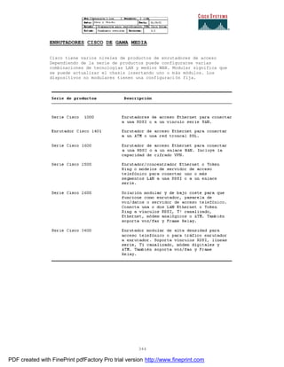 344
ENRUTADORES CISCO DE GAMA MEDIA
Cisco tiene varios niveles de productos de enrutadores de acceso
Dependiendo de la serie de productos puede configurarse varias
combinaciones de tecnologías LAN y medios WAN. Modular significa que
se puede actualizar el chasis insertando uno o más módulos. Los
dispositivos no modulares tienen una configuración fija.
PDF created with FinePrint pdfFactory Pro trial version http://www.fineprint.com
 