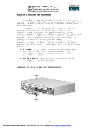 352
MODULOS Y PUERTOS DEL ENRUTADOR
Una de las ventanas del enrutador hacia la red es a través de
sus puertos y módulos. Sin ellos, un enrutador es una caja inútil. Los
puertos y los módulos que se colocan en un enrutador definen lo que
éste puede hacer.
La interconexión de redes puede ser algo difícil, con una
combinación de productos, protocolos, medios, conjuntos de
características, estándares, etc., aparentemente sin fin. Los
acrónimos aparecen de forma tan rápida y son tan difíciles de recordar
que puede ser desesperante aprender cómo configurar correctamente un
enrutador. Pero si se elige el producto correcto de enrutador, se
reducirá este problema a proporciones manejables.
Es evidente que Cisco no puede fabricar un modelo de enrutador que
encaje en los requisitos específicos de cada cliente. Para hacerlos
más flexibles de configurar, los enrutadores se dividen en dos partes
principales.
• El chasis. La caja donde se coloca y los componentes básicos
dentro de la misma, como la fuente de corriente, los
ventiladores, los paneles anterior y posterior, luces
indicadoras y las ranuras.
• Puertos y módulos. Las placas de circuito impreso que se
introducen en la caja del enrutador.
INSTALANDO UN MODULO DE RED EN UN ROUTER MODULAR
PDF created with FinePrint pdfFactory Pro trial version http://www.fineprint.com
 